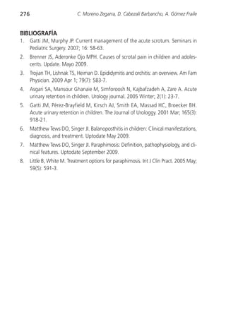 276                          C. Moreno Zegarra, D. Cabezalí Barbancho, A. Gómez Fraile


BIBLIOGRAFÍA
1.    Gatti JM, Murphy JP. Current management of the acute scrotum. Seminars in
      Pediatric Surgery. 2007; 16: 58-63.
2.    Brenner JS, Aderonke Ojo MPH. Causes of scrotal pain in children and adoles-
      cents. Update. Mayo 2009.
3.    Trojian TH, Lishnak TS, Heiman D. Epididymitis and orchitis: an overview. Am Fam
      Physician. 2009 Apr 1; 79(7): 583-7.
4.    Asgari SA, Mansour Ghanaie M, Simforoosh N, Kajbafzadeh A, Zare A. Acute
      urinary retention in children. Urology journal. 2005 Winter; 2(1): 23-7.
5.    Gatti JM, Pérez-Brayfield M, Kirsch AJ, Smith EA, Massad HC, Broecker BH.
      Acute urinary retention in children. The Journal of Urologgy. 2001 Mar; 165(3):
      918-21.
6.    Matthew Tews DO, Singer JI. Balanoposthitis in children: Clinical manifestations,
      diagnosis, and treatment. Uptodate May 2009.
7.    Matthew Tews DO, Singer JI. Paraphimosis: Definition, pathophysiology, and cli-
      nical features. Uptodate September 2009.
8.    Little B, White M. Treatment options for paraphimosis. Int J Clin Pract. 2005 May;
      59(5): 591-3.
 
