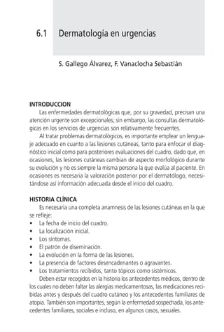 6.1      Dermatología en urgencias


            S. Gallego Álvarez, F. Vanaclocha Sebastián




INTRODUCCION
    Las enfermedades dermatológicas que, por su gravedad, precisan una
atención urgente son excepcionales; sin embargo, las consultas dermatoló-
gicas en los servicios de urgencias son relativamente frecuentes.
    Al tratar problemas dermatológicos, es importante emplear un lengua-
je adecuado en cuanto a las lesiones cutáneas, tanto para enfocar el diag-
nóstico inicial como para posteriores evaluaciones del cuadro, dado que, en
ocasiones, las lesiones cutáneas cambian de aspecto morfológico durante
su evolución y no es siempre la misma persona la que evalúa al paciente. En
ocasiones es necesaria la valoración posterior por el dermatólogo, necesi-
tándose así información adecuada desde el inicio del cuadro.

HISTORIA CLÍNICA
     Es necesaria una completa anamnesis de las lesiones cutáneas en la que
se refleje:
• La fecha de inicio del cuadro.
• La localización inicial.
• Los síntomas.
• El patrón de diseminación.
• La evolución en la forma de las lesiones.
• La presencia de factores desencadenantes o agravantes.
• Los tratamientos recibidos, tanto tópicos como sistémicos.
     Deben estar recogidos en la historia los antecedentes médicos, dentro de
los cuales no deben faltar las alergias medicamentosas, las medicaciones reci-
bidas antes y después del cuadro cutáneo y los antecedentes familiares de
atopia. También son importantes, según la enfermedad sospechada, los ante-
cedentes familiares, sociales e incluso, en algunos casos, sexuales.
 
