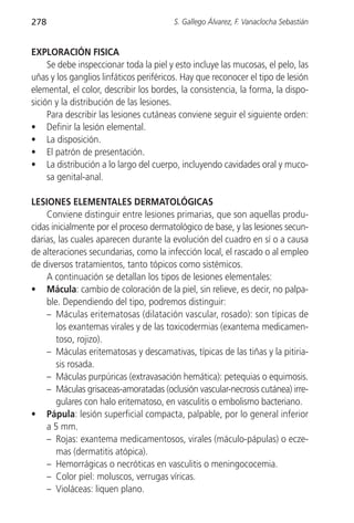 278                                     S. Gallego Álvarez, F. Vanaclocha Sebastián


EXPLORACIÓN FISICA
     Se debe inspeccionar toda la piel y esto incluye las mucosas, el pelo, las
uñas y los ganglios linfáticos periféricos. Hay que reconocer el tipo de lesión
elemental, el color, describir los bordes, la consistencia, la forma, la dispo-
sición y la distribución de las lesiones.
     Para describir las lesiones cutáneas conviene seguir el siguiente orden:
• Definir la lesión elemental.
• La disposición.
• El patrón de presentación.
• La distribución a lo largo del cuerpo, incluyendo cavidades oral y muco-
     sa genital-anal.

LESIONES ELEMENTALES DERMATOLÓGICAS
    Conviene distinguir entre lesiones primarias, que son aquellas produ-
cidas inicialmente por el proceso dermatológico de base, y las lesiones secun-
darias, las cuales aparecen durante la evolución del cuadro en sí o a causa
de alteraciones secundarias, como la infección local, el rascado o al empleo
de diversos tratamientos, tanto tópicos como sistémicos.
    A continuación se detallan los tipos de lesiones elementales:
• Mácula: cambio de coloración de la piel, sin relieve, es decir, no palpa-
    ble. Dependiendo del tipo, podremos distinguir:
    – Máculas eritematosas (dilatación vascular, rosado): son típicas de
        los exantemas virales y de las toxicodermias (exantema medicamen-
        toso, rojizo).
    – Máculas eritematosas y descamativas, típicas de las tiñas y la pitiria-
        sis rosada.
    – Máculas purpúricas (extravasación hemática): petequias o equimosis.
    – Máculas grisaceas-amoratadas (oclusión vascular-necrosis cutánea) irre-
        gulares con halo eritematoso, en vasculitis o embolismo bacteriano.
• Pápula: lesión superficial compacta, palpable, por lo general inferior
    a 5 mm.
    – Rojas: exantema medicamentosos, virales (máculo-pápulas) o ecze-
        mas (dermatitis atópica).
    – Hemorrágicas o necróticas en vasculitis o meningococemia.
    – Color piel: moluscos, verrugas víricas.
    – Violáceas: liquen plano.
 