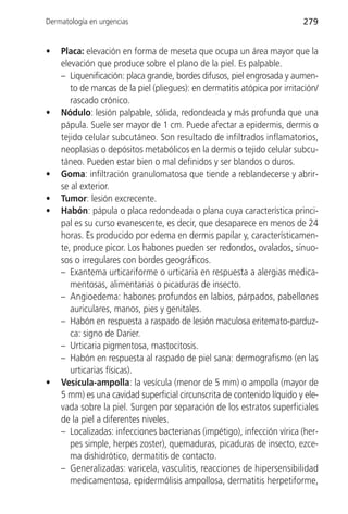 Dermatología en urgencias                                                  279


•   Placa: elevación en forma de meseta que ocupa un área mayor que la
    elevación que produce sobre el plano de la piel. Es palpable.
    – Liquenificación: placa grande, bordes difusos, piel engrosada y aumen-
       to de marcas de la piel (pliegues): en dermatitis atópica por irritación/
       rascado crónico.
•   Nódulo: lesión palpable, sólida, redondeada y más profunda que una
    pápula. Suele ser mayor de 1 cm. Puede afectar a epidermis, dermis o
    tejido celular subcutáneo. Son resultado de infiltrados inflamatorios,
    neoplasias o depósitos metabólicos en la dermis o tejido celular subcu-
    táneo. Pueden estar bien o mal definidos y ser blandos o duros.
•   Goma: infiltración granulomatosa que tiende a reblandecerse y abrir-
    se al exterior.
•   Tumor: lesión excrecente.
•   Habón: pápula o placa redondeada o plana cuya característica princi-
    pal es su curso evanescente, es decir, que desaparece en menos de 24
    horas. Es producido por edema en dermis papilar y, característicamen-
    te, produce picor. Los habones pueden ser redondos, ovalados, sinuo-
    sos o irregulares con bordes geográficos.
    – Exantema urticariforme o urticaria en respuesta a alergias medica-
       mentosas, alimentarias o picaduras de insecto.
    – Angioedema: habones profundos en labios, párpados, pabellones
       auriculares, manos, pies y genitales.
    – Habón en respuesta a raspado de lesión maculosa eritemato-parduz-
       ca: signo de Darier.
    – Urticaria pigmentosa, mastocitosis.
    – Habón en respuesta al raspado de piel sana: dermografismo (en las
       urticarias físicas).
•   Vesícula-ampolla: la vesícula (menor de 5 mm) o ampolla (mayor de
    5 mm) es una cavidad superficial circunscrita de contenido líquido y ele-
    vada sobre la piel. Surgen por separación de los estratos superficiales
    de la piel a diferentes niveles.
    – Localizadas: infecciones bacterianas (impétigo), infección vírica (her-
       pes simple, herpes zoster), quemaduras, picaduras de insecto, ezce-
       ma dishidrótico, dermatitis de contacto.
    – Generalizadas: varicela, vasculitis, reacciones de hipersensibilidad
       medicamentosa, epidermólisis ampollosa, dermatitis herpetiforme,
 