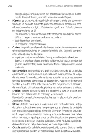 280                                         S. Gallego Álvarez, F. Vanaclocha Sebastián


          pénfigo vulgar, síndrome de la piel escaldada estafilocócica, síndro-
          me de Steven-Johnson, erupción variceliforme de Kaposi.
•     Pústula: es una cavidad superficial y circunscrita de la piel cuyo con-
      tenido es un exudado purulento, pudiendo ser blanco, amarillento, ama-
      rillo-verdoso o hemorrágico. Puede estar ligado a un folículo piloso o
      ser independiente de él.
      – Por infecciones: estafilocócicas o estreptocócicas, candidiasis, derma-
          tófitos o herpes o varicela de forma secundaria.
      – Estéril (psoriasis pustuloso).
      – En reacciones medicamentosas.
•     Costras: se producen al secado de diversas sustancias como suero, san-
      gre o exudado purulento en la superficie de la piel. Según la composi-
      ción, varía el color de la costra.
      – Impétigo: costras superficiales, finas y amarillentas (melicéricas).
      – Ectima: el exudado afecta a toda la epidermis, las costras pueden ser
          gruesas y adherentes y existe necrosis de tejidos más profundos, como
          la dermis.
•     Descamación: cuando hay una proliferación acelerada de las células
      epidérmicas, el estrato córneo, que es la capa más superficial de la epi-
      dermis, no se forma adecuadamente y se aprecian las escamas, que son
      láminas del estrato córneo que se desprenden. Pueden ser de tamaño
      variable y pueden estar adheridas o sueltas. Se produce en psoriasis,
      dermatofitosis, pitiriasis rosada, pitiriasis versicolor, eritrasma e ictiosis.
•     Erosión: defecto que afecta sólo a la epidermis y cura sin cicatriz. Son
      lesiones bien delimitadas de color rojo y exudativas.
      Denudación de vesículas o ampollas: herpes simple, varicela, pénfigo.
      Abrasiones físicas.
•     Úlcera: defecto que afecta a la dermis o, más profundamente, al teji-
      do celular subcutáneo y que siempre aparece en el seno de un tejido
      con alteraciones patológicas, siendo la úlcera un fenómeno secunda-
      rio. Es importante observar los bordes y la base de la úlcera para deter-
      minar la causa, al igual que otros detalles (localización, presencia de
      secreciones, o de otras lesiones asociadas, como nódulos, varicosida-
      des o alteraciones del pulso arterial). Al curar deja cicatriz.
•     Cicatriz: sustitución del defecto tisular producido por una úlcera o herida
      con tejido fibroso. Pueden ser hipertróficas y duras o atróficas y blandas.
 
