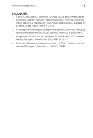 Reanimación cardiopulmonar                                                      11


BIBLIOGRAFÍA
1.   Carrillo A, Delgado MA, López-Herce J y Grupo Español de Reanimación cardio-
     pulmonar pediátrica y neonatal. “Recomendaciones de reanimación cardiopul-
     monar pediátrica y neonatal (III)”. Reanimación cardiopulmonar avanzada en
     pediatría. An Esp Pediatr 1999; 51: 551-64.
2.   Grupo español de reanimación cardiopulmonar pediátrica y neonatal. Manual de
     reanimación cardiopulmonar avanzada pediátrica y neonatal. 5ª edición: 59-121.
3.   European resuscitation council. “Guidelines for resuscitation” 2005. Section 6.
     Pediatric life support. Resuscitation. 2005; 67S1: S97-S133.
4.   International liaison committee on resuscitation (ILCOR). “Paediatric basic and
     advanced life support” Resuscitation. 2005; 67: 271-91.
 