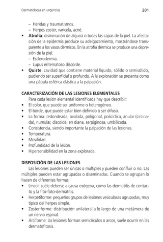 Dermatología en urgencias                                               281


    – Heridas y traumatismos.
    – Herpes zoster, varicela, acné.
•   Atrofia: disminución de alguna o todas las capas de la piel. La afecta-
    ción de la epidermis produce su adelgazamiento, mostrándose trans-
    parente a los vasos dérmicos. En la atrofia dérmica se produce una depre-
    sión de la piel.
    – Esclerodermia.
    – Lupus eritematoso discorde.
•   Quiste: cavidad que contiene material líquido, sólido o semisólido,
    pudiendo ser superficial o profundo. A la exploración se presenta como
    una pápula esférica elástica a la palpación.

CARACTERIZACIÓN DE LAS LESIONES ELEMENTALES
   Para cada lesión elemental identificada hay que describir:
• El color, que puede ser uniforme o heterogéneo.
• El borde, que puede estar bien definido o ser difuso.
• La forma: redondeada, ovalada, poligonal, policíclica, anular (circina-
   da), numular, discoide, en diana, serpiginosa, umbilicada.
• Consistencia, siendo importante la palpación de las lesiones.
• Temperatura.
• Movilidad.
• Profundidad de la lesión.
• Hipersensibilidad en la zona explorada.

DISPOSICIÓN DE LAS LESIONES
    Las lesiones pueden ser únicas o múltiples y pueden confluir o no. Las
múltiples pueden estar agrupadas o diseminadas. Cuando se agrupan lo
hacen de diferentes formas:
• Lineal: suele deberse a causa exógena, como las dermatitis de contac-
    to y la fito-foto-dermatitis.
• Herpetiforme: pequeños grupos de lesiones vesiculosas agrupadas, muy
    típico del herpes simple.
• Zosteriforme: distribución unilateral a lo largo de una metámera de
    un nervio espinal.
• Arciforme: las lesiones forman semicírculos o arcos, suele ocurrir en las
    dermatofitosis.
 