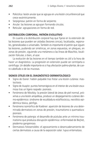 282                                       S. Gallego Álvarez, F. Vanaclocha Sebastián


•     Policíclica: lesión anular que se agrupa en una lesión circunferencial que
      crece excéntricamente.
•     Serpiginosa: patrón en forma de serpiente.
•     Anular: las lesiones se agrupan formando círculos.
•     Reticular: agrupaciones en forma de red.

DISTRIBUCIÓN CORPORAL. PATRÓN EVOLUTIVO
     En cuanto a la distribución corporal hay que fijarse en la extensión de
las lesiones que pueden ser aisladas (lesiones únicas), localizadas, regiona-
les, generalizadas o universales. También es importante el patrón que siguen
las lesiones, pudiendo ser simétricas, en zonas expuestas, en pliegues, en
zonas de presión, siguiendo una metámera o las líneas de Blaschko, locali-
zación folicular, o bien, al azar.
     La evolución de las lesiones en el tiempo también es útil a la hora de
hacer un diagnóstico. La progresión en extensión puede ser centrípeta o
centrífuga. Un detalle importante es si hay afectación palmo-plantar, de cue-
ro cabelludo o de las mucosas.

SIGNOS ÚTILES EN EL DIAGNÓSTICO DERMATOLÓGICO
• Signo de Darier: habón palpable tras frotar una lesión cutánea: mas-
   tocitosis.
• Signo de Auspitz: puntos hemorrágicos en el interior de una lesión esca-
   mosa tras un ligero raspado: psoriasis.
• Fenómeno de Nikolsky: la presión lateral de áreas de piel normal, pró-
   ximas a una lesión ampollosa, produce un despegamiento cutáneo der-
   mo-epidérmico: síndrome de escaldadura estafilocócica, necrólisis epi-
   dérmica tóxica, pénfigo.
• Fenómeno isomórfico de Koebner: aparición de lesiones de una deter-
   minada dermatosis en zonas de presión, traumatismo o quemadura:
   psoriasis.
• Fenómeno de patergia: el desarrollo de pústulas ante un mínimo trau-
   matismo que produzca disrupción epidérmica: enfermedad de Beçhet,
   pioderma gangrenoso.
• Dermatosis fotosensibles: el agravamiento o desencadenamiento de
   ciertas dermatosis a causa de la exposición solar: lupus eritematoso.
 