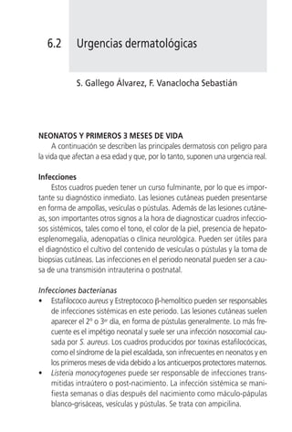 6.2       Urgencias dermatológicas


             S. Gallego Álvarez, F. Vanaclocha Sebastián




NEONATOS Y PRIMEROS 3 MESES DE VIDA
     A continuación se describen las principales dermatosis con peligro para
la vida que afectan a esa edad y que, por lo tanto, suponen una urgencia real.

Infecciones
     Estos cuadros pueden tener un curso fulminante, por lo que es impor-
tante su diagnóstico inmediato. Las lesiones cutáneas pueden presentarse
en forma de ampollas, vesículas o pústulas. Además de las lesiones cutáne-
as, son importantes otros signos a la hora de diagnosticar cuadros infeccio-
sos sistémicos, tales como el tono, el color de la piel, presencia de hepato-
esplenomegalia, adenopatías o clínica neurológica. Pueden ser útiles para
el diagnóstico el cultivo del contenido de vesículas o pústulas y la toma de
biopsias cutáneas. Las infecciones en el periodo neonatal pueden ser a cau-
sa de una transmisión intrauterina o postnatal.

Infecciones bacterianas
• Estafilococo aureus y Estreptococo β-hemolítico pueden ser responsables
    de infecciones sistémicas en este periodo. Las lesiones cutáneas suelen
    aparecer el 2º o 3er día, en forma de pústulas generalmente. Lo más fre-
    cuente es el impétigo neonatal y suele ser una infección nosocomial cau-
    sada por S. aureus. Los cuadros producidos por toxinas estafilocócicas,
    como el síndrome de la piel escaldada, son infrecuentes en neonatos y en
    los primeros meses de vida debido a los anticuerpos protectores maternos.
• Listeria monocytogenes puede ser responsable de infecciones trans-
    mitidas intraútero o post-nacimiento. La infección sistémica se mani-
    fiesta semanas o días después del nacimiento como máculo-pápulas
    blanco-grisáceas, vesículas y pústulas. Se trata con ampicilina.
 