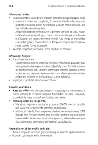 284                                     S. Gallego Álvarez, F. Vanaclocha Sebastián


Infecciones virales
• Herpes neonatal a causa de una infección intraútero o en periodo post-natal:
    – Intraútero: infección congénita, 2 primeros días de vida, vesículas,
      pústulas, erosiones, daños neurológico y ocular. Mal pronóstico, alta
      mortalidad y secuelas graves.
    – Adquirida después: síntomas en la primera semana de vida, muco-
      cutánea localizada (piel, ojos, boca), diseminada (órganos internos)
      o afectación del sistema nervioso central. Alto riesgo de mortalidad
      y secuelas graves; con aciclovir i.v. temprano mejora el pronóstico,
      sobre todo la forma localizada.
• Varicela congénita y neonatal: véase capítulo de Varicela.

Infecciones fúngicas
• Candidiasis neonatal:
    – Congénita sistémica/no sistémica: infección intrauterina, pápulas y pús-
      tulas generalizadas respetando área del pañal y boca. Pronóstico favora-
      ble con fluconazol oral. La forma sistémica se presenta asociada a inmu-
      nodeficiencias, bajo peso y prematuros, con malestar general asociado.
    – Adquirida: lesiones en cavidad bucal y área del pañal.
• Aspergillus: pústulas y lesiones necróticas.

Tumores vasculares
• Kasabach-Merritt: trombocitopenia + coagulopatía de consumo +
   tumor vascular de crecimiento rápido. Mortalidad: 20-30%. Tratamien-
   to: reducir la masa tumoral, corticoides, vincristina.
• Hemangiomas de riesgo vital
   – Vía aérea: regiones mandibular y cervical. El 60% afectan también
      a la vía aérea. Seguimiento estrecho, endoscopia.
   – Multifocal: más de 5 hemangiomas, afectaciones extracutáneas: 20%
      (hígado más frecuentemente que intestino, pulmón, ojo o cerebro).
      La mortalidad se asocia a: shunt intrahepáticos, fallo cardiaco conges-
      tivo, hemorragia craneal/gastrointestinal, coagulopatía.

Anomalías en el desarrollo de la piel
     Tienen riesgo de infección grave (meningitis, absceso epidural/subdu-
ral /espinal). Localizados en la línea media.
 