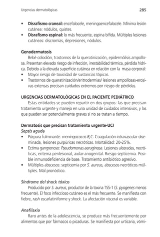 Urgencias dermatológicas                                                   285


•   Disrafismo craneal: encefalocele, meningoencefalocele. Mínima lesión
    cutánea: nódulos, quistes.
•   Disrafismo espinal: lo más frecuente, espina bífida. Múltiples lesiones
    cutáneas: discromías, depresiones, nódulos.

Genodermatosis
     Bebé colodión, trastornos de la queratinización, epidermólisis ampollo-
sa. Presentan elevado riesgo de infección, inestabilidad térmica, pérdida hídri-
ca. Debido a la elevada superficie cutánea en relación con la masa corporal:
• Mayor riesgo de toxicidad de sustancias tópicas.
• Trastornos de queratinización/eritrodermias/ lesiones ampollosas-erosi-
     vas extensas precisan cuidados extremos por riesgo de pérdidas.

URGENCIAS DERMATOLÓGICAS EN EL PACIENTE PEDIÁTRICO
     Estas entidades se pueden repartir en dos grupos: las que precisan
tratamiento urgente y manejo en una unidad de cuidados intensivos, y las
que pueden ser potencialmente graves si no se tratan a tiempo.

Dermatosis que precisan tratamiento urgente-UCI
Sepsis aguda
• Púrpura fulminante: meningococos B,C. Coagulación intravascular dise-
   minada, lesiones purpúricas necróticas. Mortalidad: 20-25%.
• Ectima gangrenoso: Pseudomonas aeruginosa. Lesiones ulceradas, necró-
   ticas, eritema perilesional, axilar-anogenital. Riesgo septicemia. Posi-
   ble inmunodeficiencia de base. Tratamiento antibiótico agresivo.
• Múltiples abscesos: septicemia por S. aureus, abscesos necróticos múl-
   tiples. Mal pronóstico.

Síndrome del shock tóxico
     Producido por S. aureus, productor de la toxina TSS-1 (S. pyogenes menos
frecuente). El foco infeccioso cutáneo es el más frecuente. Se manifiesta con
fiebre, rash escarlatiniforme y shock. La afectación visceral es variable.

Anafilaxia
    Raro antes de la adolescencia, se produce más frecuentemente por
alimentos que por fármacos o picaduras. Se manifiesta por urticaria, vómi-
 