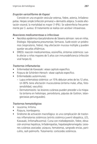 Urgencias dermatológicas                                                   287


Erupción variceliforme de Kaposi
    Consiste en una erupción vesicular extensa, fiebre, astenia, linfadeno-
patías. Herpes simple (infección primaria) + dermatitis atópica. Si existe afec-
tación visceral, la mortalidad es mayor (1-9%). Se sobreinfecta frecuente-
mente por S. aureus. El tratamiento se realiza con aciclovir intravenoso.

Reacciones medicamentosas o infecciosas
• Necrólisis epidérmica tóxica/síndrome de Stevens-Johnson: raro en niños.
   Etiología: Mycoplasma pneumoniae, fármacos. Suele existir un pródro-
   mos (respiratorio, fiebre). Hay afectación mucosa múltiple y pueden
   quedar secuelas oftálmicas.
• DRESS: reacción medicamentosa, eosinofilia, síntomas sistémicos: sue-
   le afectar a niños mayores de 5 años con inmunodeficiencia (infección
   viral herpes 6).

Trastornos inflamatorios
• Enfermedad de Kawasaki: véase capítulo específico.
• Púrpura de Schönlein-Henoch: véase capítulo específico.
• Enfermedades autoinmunes:
    – Lupus eritematoso sistémico: un 15% debutan antes de los 12 años.
      Un 80% tiene afectación mucocutánea (eritema malar, aftas, foto-
      sensibilidad, vasculitis).
    – Dermatomiositis: las lesiones cutáneas pueden preceder a la miopa-
      tía (eritema en heliotropo, periorbitario, pápulas de Gottron, telan-
      giectasias periungueales).

Trastornos hematológicos
• Leucemia, linfoma.
• Púrpura, trombopenia.
• Síndrome de activación macrofágica: es una complicación de trastor-
    nos inflamatorios sistémicos (artritis sistémica juvenil idiopática, LES,
    Kawasaki, linfoma/leucemia). Cursa con mielodepresión, fiebre, eleva-
    ción enzimas hepáticas, linfadenopatías, hepatoesplenomegalia. Lesio-
    nes cutáneas asociadas: púrpura, hematomas, sangrado encías, pani-
    culitis, rash polimorfo. Tratamiento: corticoides sistémicos.
 