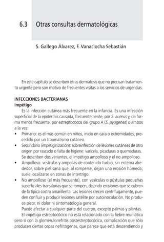 6.3       Otras consultas dermatológicas


             S. Gallego Álvarez, F. Vanaclocha Sebastián




    En este capítulo se describen otras dermatosis que no precisan tratamien-
to urgente pero son motivo de frecuentes visitas a los servicios de urgencias.

INFECCIONES BACTERIANAS
Impétigo
     Es la infección cutánea más frecuente en la infancia. Es una infección
superficial de la epidermis causada, frecuentemente, por S. aureus y, de for-
ma menos frecuente, por estreptococos del grupo A (S. pyogenes) o ambos
a la vez.
• Primario: es el más común en niños, inicio en cara o extremidades, pre-
     cedido por un traumatismo cutáneo.
• Secundario (impetiginización): sobreinfección de lesiones cutáneas de otro
     origen por rascado o falta de higiene: varicela, picaduras o quemaduras.
     Se describen dos variantes, el impétigo ampolloso y el no ampolloso.
• Ampolloso: vesículas y ampollas de contenido turbio, sin eritema alre-
     dedor, sobre piel sana que, al romperse, dejan una erosión húmeda;
     suele localizarse en zonas de intertrigo.
• No ampolloso (el más frecuente), con vesículas o pústulas pequeñas
     superficiales transitorias que se rompen, dejando erosiones que se cubren
     de la típica costra amarillenta. Las lesiones crecen centrífugamente, pue-
     den confluir y producir lesiones satélite por autoinoculación. No produ-
     ce picor, ni dolor ni sintomatología general.
     Puede afectar a cualquier parte del cuerpo, excepto palmas y plantas.
     El impétigo estreptocócico no está relacionado con la fiebre reumática
pero sí con la glomerulonefritis postestreptocócica, complicación que sólo
producen ciertas cepas nefritógenas, que parece que está descendiendo y
 
