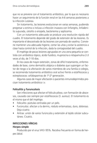 Otras consultas dermatológicas                                          289


que no se previene con el tratamiento antibiótico, por lo que es necesario
hacer un seguimiento de la función renal en las 4-6 semanas posteriores a
la infección cutánea.
     Sin tratamiento, las lesiones evolucionan en varias semanas, pudiendo
progresar a ectima o incluso a infección invasora con linfangitis, linfadeni-
tis supurada, celulitis o erisipela, bacteriemia y septicemia.
     Con un tratamiento adecuado se produce una resolución rápida del
cuadro. El tratamiento depende del grado de extensión de las lesiones. Es
importante el descostrado de las lesiones con pomada de vaselina. Convie-
ne mantener una adecuada higiene, cortar las uñas y evitar la asistencia a
clase hasta control de la infección, dada la contagiosidad del cuadro.
     El impétigo de pocas lesiones agrupadas en una zona pequeña se con-
trola con antibiótico tópico, ácido fusídico, mupirocina o retapamulina 2-3
veces al día, de 7-10 días.
     En los casos de mayor extensión, zonas de difícil tratamiento, enferme-
dades de base, como dermatitis atópica o diabetes que supongan un fac-
tor de riesgo o la afectación de varios miembros de una familia o colegio,
se recomienda tratamiento antibiótico oral activo frente a estafilococos y
estreptococos: cefalosporinas de 1ª-2ª generación.
     Algunos casos de mayor afectación o pacientes inmunodeprimidos pre-
cisan tratamiento antibiótico i.v.

Foliculitis y furunculosis
    Son infecciones que afectan el folículo piloso, con formación de absce-
sos, causado casi siempre por estafilococos (S. aureus). El tratamiento es
el mismo que el del impétigo.
• Foliculitis: pústulas centradas por un pelo.
• Furúnculos: afectan a la dermis, nódulo eritematoso, duro, doloroso.
    Deja cicatriz.
• Ántrax: unión de varios furúnculos y extensión al tejido celular subcu-
    táneo. Cicatriz.

INFECCIONES VÍRICAS
Herpes simple
    Producido por el virus VHS I 95%. Recidiva frecuente en forma de her-
pes labial.
 