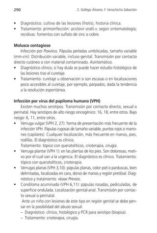 290                                     S. Gallego Álvarez, F. Vanaclocha Sebastián


•     Diagnóstico: cultivo de las lesiones (frotis), historia clínica.
•     Tratamiento: primoinfección: aciclovir oral/i.v. según sintomatología;
      recidivas: fomentos con sulfato de zinc o cobre.

Molusco contagioso
    Infección por Poxvirus. Pápulas perladas umbilicadas, tamaño variable
(mm-cm). Distribución variable, incluso genital. Transmisión por contacto
directo cutáneo o con material contaminado. Asintomático.
• Diagnóstico clínico; si hay duda se puede hacer estudio histológico de
    las lesiones tras el curetaje.
• Tratamiento: curetaje u observación si son escasas o en localizaciones
    poco accesibles al curetaje, por ejemplo, párpados, dada la tendencia
    a la resolución espontánea.

Infección por virus del papiloma humano (VPH)
     Existen muchos serotipos. Transmisión por contacto directo, sexual o
perinatal. Hay serotipos de alto riesgo oncogénico: 16, 18, entre otros. Bajo
riesgo: 6, 11, entre otros.
• Verruga vulgar (VPH 2, 27): forma de presentación más frecuente de la
     infección VPH. Pápulas rugosas de tamaño variable, puntos rojos o marro-
     nes (capilares). Cualquier localización, más frecuente en manos, pies,
     rodillas. El diagnóstico es clínico.
     Tratamiento: tópico con queratolíticos, crioterapia, cirugía.
• Verruga plantar (VPH 1): en las plantas de los pies. Son dolorosas, moti-
     vo por el cual van a la urgencia. El diagnóstico es clínico. Tratamiento:
     tópico con queratolíticos, crioterapia.
• Verrugas planas (VPH 3,10): pápulas planas, color piel o parduscas, bien
     delimitadas, localizadas en cara, dorso de manos y región pretibial. Diag-
     nóstico y tratamiento: véase Previos.
• Condiloma acuminado (VPH 6,11): pápulas rosadas, pediculadas, de
     superficie ondulada. Localización genital-anal. Transmisión por contac-
     to sexual o perinatal.
      Ante un niño con lesiones de este tipo en región genital se debe pen-
     sar en la posibilidad del abuso sexual.
     – Diagnóstico: clínico, histológico y PCR para serotipo (biopsia).
     – Tratamiento: crioterapia, cirugía.
 