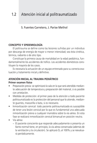 1.2      Atención inicial al politraumatizado


            S. Fuentes Carretero, J. Parise Methol




CONCEPTO Y EPIDEMIOLOGÍA
     El politrauma se define como las lesiones sufridas por un individuo
por descarga de energía de mayor o menor intensidad; sea ésta cinética,
térmica, radiante o de otro tipo.
     Constituye la primera causa de mortalidad en la edad pediátrica, fun-
damentalmente los accidentes de tráfico. Los accidentes domésticos cons-
tituyen la mayoría de los casos.
     Es necesaria la actuación de un equipo entrenado para su correcta eva-
luación y tratamiento inicial y definitivo.

ATENCIÓN INICIAL AL TRAUMA PEDIÁTRICO
Primer examen físico
• Preparación previa: se optimizará la sala en la que será atendido median-
    te adecuación de temperatura y preparación del material, si es posible
    con antelación.
• Medidas de protección: el primer paso de la atención a todo paciente
    politraumatizado es la protección del personal que lo atiende, median-
    te guantes, mascarilla o bata, si es necesario.
• Inmovilización cervical: todo paciente politraumatizado es susceptible
    de tener una lesión cervical por lo que es fundamental una adecuada
    inmovilización previa a cualquier maniobra sobre la vía aérea. En esta
    fase se realizará inmovilización cervical bimanual en posición neutra.
• Vía aérea:
    – El paciente consciente que responde adecuadamente o presenta un
       llanto normal tiene, en principio, la vía aérea conservada (además de
       la ventilación y la circulación). Se aplicará O2 al 100% y se reevalua-
       rá periódicamente.
 