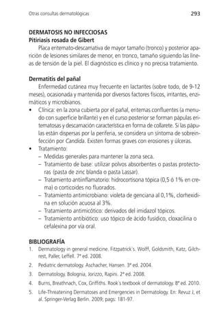 Otras consultas dermatológicas                                                 293


DERMATOSIS NO INFECCIOSAS
Pitiriasis rosada de Gibert
     Placa eritemato-descamativa de mayor tamaño (tronco) y posterior apa-
rición de lesiones similares de menor, en tronco, tamaño siguiendo las líne-
as de tensión de la piel. El diagnóstico es clínico y no precisa tratamiento.

Dermatitis del pañal
   Enfermedad cutánea muy frecuente en lactantes (sobre todo, de 9-12
meses), ocasionada y mantenida por diversos factores físicos, irritantes, enzi-
máticos y microbianos.
• Clínica: en la zona cubierta por el pañal, eritemas confluentes (a menu-
   do con superficie brillante) y en el curso posterior se forman pápulas eri-
   tematosas y descamación característica en forma de collarete. Si las pápu-
   las están dispersas por la periferia, se considera un síntoma de sobrein-
   fección por Candida. Existen formas graves con erosiones y úlceras.
• Tratamiento:
   – Medidas generales para mantener la zona seca.
   – Tratamiento de base: utilizar polvos absorbentes o pastas protecto-
      ras (pasta de zinc blanda o pasta Lassar).
   – Tratamiento antiinflamatorio: hidrocortisona tópica (0,5 ó 1% en cre-
      ma) o corticoides no fluorados.
   – Tratamiento antimicrobiano: violeta de genciana al 0,1%, clorhexidi-
      na en solución acuosa al 3%.
   – Tratamiento antimicótico: derivados del imidazol tópicos.
   – Tratamiento antibiótico: uso tópico de ácido fusídico, cloxacilina o
      cefalexina por vía oral.

BIBLIOGRAFÍA
1.   Dermatology in general medicine. Fitzpatrick`s. Wolff, Goldsmith, Katz, Gilch-
     rest, Paller, Leffell. 7ª ed. 2008.
2.   Pediatric dermatology. Aschacher, Hansen. 3ª ed. 2004.
3.   Dermatology. Bolognia, Jorizzo, Rapini. 2ª ed. 2008.
4.   Burns, Breathnach, Cox, Griffiths. Rook´s textbook of dermatology. 8ª ed. 2010.
5.   Life-Threatening Dermatoses and Emergencies in Dermatology. En: Revuz J, et
     al. Springer-Verlag Berlin. 2009; pags: 181-97.
 