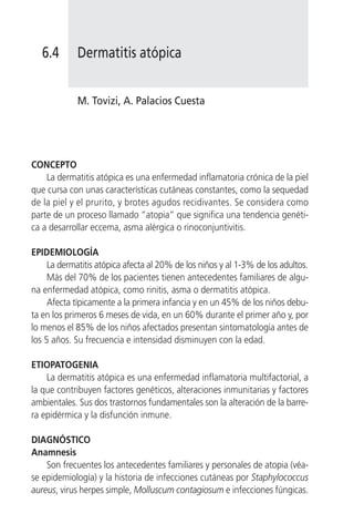 6.4       Dermatitis atópica


             M. Tovizi, A. Palacios Cuesta




CONCEPTO
    La dermatitis atópica es una enfermedad inflamatoria crónica de la piel
que cursa con unas características cutáneas constantes, como la sequedad
de la piel y el prurito, y brotes agudos recidivantes. Se considera como
parte de un proceso llamado “atopia” que significa una tendencia genéti-
ca a desarrollar eccema, asma alérgica o rinoconjuntivitis.

EPIDEMIOLOGÍA
     La dermatitis atópica afecta al 20% de los niños y al 1-3% de los adultos.
     Más del 70% de los pacientes tienen antecedentes familiares de algu-
na enfermedad atópica, como rinitis, asma o dermatitis atópica.
     Afecta típicamente a la primera infancia y en un 45% de los niños debu-
ta en los primeros 6 meses de vida, en un 60% durante el primer año y, por
lo menos el 85% de los niños afectados presentan sintomatología antes de
los 5 años. Su frecuencia e intensidad disminuyen con la edad.

ETIOPATOGENIA
    La dermatitis atópica es una enfermedad inflamatoria multifactorial, a
la que contribuyen factores genéticos, alteraciones inmunitarias y factores
ambientales. Sus dos trastornos fundamentales son la alteración de la barre-
ra epidérmica y la disfunción inmune.

DIAGNÓSTICO
Anamnesis
    Son frecuentes los antecedentes familiares y personales de atopia (véa-
se epidemiología) y la historia de infecciones cutáneas por Staphylococcus
aureus, virus herpes simple, Molluscum contagiosum e infecciones fúngicas.
 