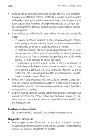 296                                                      M. Tovizi, A. Palacios Cuesta


•     En la piel de los pacientes atópicos se pueden observar unas caracterís-
      ticas presentes también entre los brotes: la sequedad y aspecto áspero
      de la piel y el prurito son prácticamente constantes; además, puede apa-
      recer descamación fina de la piel, hiperlinearidad de las palmas y plan-
      tas, dermografismo blanco y palidez facial con pigmentación periorbi-
      taria (“ojeras”).
•     La morfología y la distribución típica de las lesiones varían según la
      edad:
      – En la primera infancia (hasta los 2 años) aparecen lesiones eritema-
         tosas, pruriginosas, escamosas y ásperas en la cara extensora de las
         extremidades, en el cuero cabelludo, mejillas y mentón.
      – En niños más mayores (de 2 a 12 años, aproximadamente), las lesio-
         nes son menos exudativas y más liquenificadas y su localización carac-
         terística es en las flexuras antecubitales, poplíteas, del tobillo y de la
         muñeca, y en los pliegues de flexión del cuello.
      – En adolescentes y adultos (a partir de los 12 años) la localización es
         similar (pliegues de flexión), además se afectan con frecuencia la cara
         (zona perioral y periocular), la nuca, las manos y los pies. La piel se
         vuelve fina, con lesiones liquenificadas y excoriadas por el rascado,
         pueden aparecer pápulas fibróticas.
•     En los casos más graves puede afectarse cualquier zona del cuerpo, aun-
      que son rarísimas las lesiones localizadas en el área axilar o inguinal, o
      en los glúteos: en estos casos tenemos que considerar diagnósticos alter-
      nativos, como la psoriasis.
•     La presencia de pústulas sugiere sobreinfección por Staphylococcus
      aureus. Se recomienda recoger cultivo para bacterias. Si aparecen vesí-
      culas o costras hemorrágicas, pensar en la posibilidad de sobreinfección
      por herpes simple.

Pruebas complementarias
   No se recomienda la realización de pruebas complementarias.

Diagnóstico diferencial
• Lo más importante es diferenciarlo de otros tipos de eccema: dermati-
   tis seborreica o de contacto (irritativa, alérgica); existen también formas
   mixtas, que son más prevalentes en adultos.
 