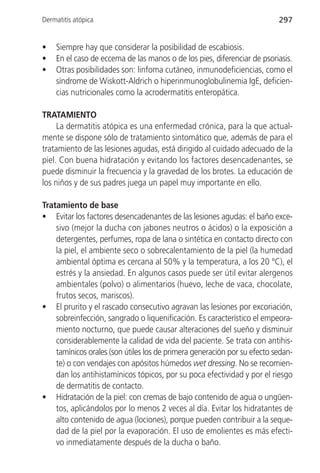 Dermatitis atópica                                                        297


•   Siempre hay que considerar la posibilidad de escabiosis.
•   En el caso de eccema de las manos o de los pies, diferenciar de psoriasis.
•   Otras posibilidades son: linfoma cutáneo, inmunodeficiencias, como el
    síndrome de Wiskott-Aldrich o hiperinmunoglobulinemia IgE, deficien-
    cias nutricionales como la acrodermatitis enteropática.

TRATAMIENTO
     La dermatitis atópica es una enfermedad crónica, para la que actual-
mente se dispone sólo de tratamiento sintomático que, además de para el
tratamiento de las lesiones agudas, está dirigido al cuidado adecuado de la
piel. Con buena hidratación y evitando los factores desencadenantes, se
puede disminuir la frecuencia y la gravedad de los brotes. La educación de
los niños y de sus padres juega un papel muy importante en ello.

Tratamiento de base
• Evitar los factores desencadenantes de las lesiones agudas: el baño exce-
    sivo (mejor la ducha con jabones neutros o ácidos) o la exposición a
    detergentes, perfumes, ropa de lana o sintética en contacto directo con
    la piel, el ambiente seco o sobrecalentamiento de la piel (la humedad
    ambiental óptima es cercana al 50% y la temperatura, a los 20 °C), el
    estrés y la ansiedad. En algunos casos puede ser útil evitar alergenos
    ambientales (polvo) o alimentarios (huevo, leche de vaca, chocolate,
    frutos secos, mariscos).
• El prurito y el rascado consecutivo agravan las lesiones por excoriación,
    sobreinfección, sangrado o liquenificación. Es característico el empeora-
    miento nocturno, que puede causar alteraciones del sueño y disminuir
    considerablemente la calidad de vida del paciente. Se trata con antihis-
    tamínicos orales (son útiles los de primera generación por su efecto sedan-
    te) o con vendajes con apósitos húmedos wet dressing. No se recomien-
    dan los antihistamínicos tópicos, por su poca efectividad y por el riesgo
    de dermatitis de contacto.
• Hidratación de la piel: con cremas de bajo contenido de agua o ungüen-
    tos, aplicándolos por lo menos 2 veces al día. Evitar los hidratantes de
    alto contenido de agua (lociones), porque pueden contribuir a la seque-
    dad de la piel por la evaporación. El uso de emolientes es más efecti-
    vo inmediatamente después de la ducha o baño.
 