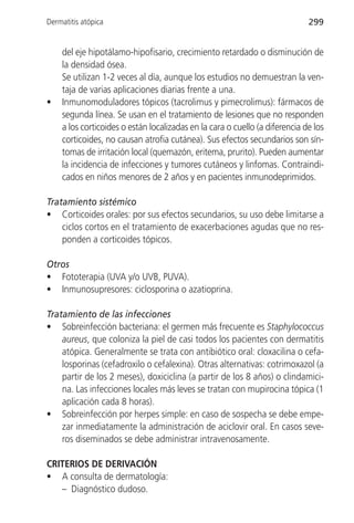 Dermatitis atópica                                                           299


    del eje hipotálamo-hipofisario, crecimiento retardado o disminución de
    la densidad ósea.
    Se utilizan 1-2 veces al día, aunque los estudios no demuestran la ven-
    taja de varias aplicaciones diarias frente a una.
•   Inmunomoduladores tópicos (tacrolimus y pimecrolimus): fármacos de
    segunda línea. Se usan en el tratamiento de lesiones que no responden
    a los corticoides o están localizadas en la cara o cuello (a diferencia de los
    corticoides, no causan atrofia cutánea). Sus efectos secundarios son sín-
    tomas de irritación local (quemazón, eritema, prurito). Pueden aumentar
    la incidencia de infecciones y tumores cutáneos y linfomas. Contraindi-
    cados en niños menores de 2 años y en pacientes inmunodeprimidos.

Tratamiento sistémico
• Corticoides orales: por sus efectos secundarios, su uso debe limitarse a
    ciclos cortos en el tratamiento de exacerbaciones agudas que no res-
    ponden a corticoides tópicos.

Otros
• Fototerapia (UVA y/o UVB, PUVA).
• Inmunosupresores: ciclosporina o azatioprina.

Tratamiento de las infecciones
• Sobreinfección bacteriana: el germen más frecuente es Staphylococcus
    aureus, que coloniza la piel de casi todos los pacientes con dermatitis
    atópica. Generalmente se trata con antibiótico oral: cloxacilina o cefa-
    losporinas (cefadroxilo o cefalexina). Otras alternativas: cotrimoxazol (a
    partir de los 2 meses), doxiciclina (a partir de los 8 años) o clindamici-
    na. Las infecciones locales más leves se tratan con mupirocina tópica (1
    aplicación cada 8 horas).
• Sobreinfección por herpes simple: en caso de sospecha se debe empe-
    zar inmediatamente la administración de aciclovir oral. En casos seve-
    ros diseminados se debe administrar intravenosamente.

CRITERIOS DE DERIVACIÓN
• A consulta de dermatología:
   – Diagnóstico dudoso.
 