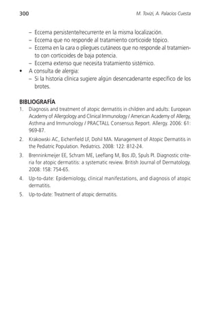 300                                                       M. Tovizi, A. Palacios Cuesta


      – Eccema persistente/recurrente en la misma localización.
      – Eccema que no responde al tratamiento corticoide tópico.
      – Eccema en la cara o pliegues cutáneos que no responde al tratamien-
        to con corticoides de baja potencia.
      – Eccema extenso que necesita tratamiento sistémico.
•     A consulta de alergia:
      – Si la historia clínica sugiere algún desencadenante específico de los
        brotes.

BIBLIOGRAFÍA
1.    Diagnosis and treatment of atopic dermatitis in children and adults: European
      Academy of Allergology and Clinical Immunology / American Academy of Allergy,
      Asthma and Immunology / PRACTALL Consensus Report. Allergy. 2006: 61:
      969-87.
2.    Krakowski AC, Eichenfield LF, Dohil MA. Management of Atopic Dermatitis in
      the Pediatric Population. Pediatrics. 2008: 122: 812-24.
3.    Brenninkmeijer EE, Schram ME, Leeflang M, Bos JD, Spuls PI. Diagnostic crite-
      ria for atopic dermatitis: a systematic review. British Journal of Dermatology.
      2008: 158: 754-65.
4.    Up-to-date: Epidemiology, clinical manifestations, and diagnosis of atopic
      dermatitis.
5.    Up-to-date: Treatment of atopic dermatitis.
 