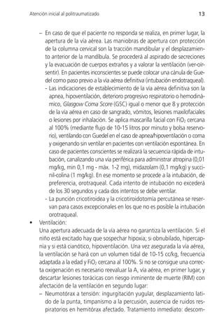 Atención inicial al politraumatizado                                          13


     – En caso de que el paciente no responda se realiza, en primer lugar, la
        apertura de la vía aérea. Las maniobras de apertura con protección
        de la columna cervical son la tracción mandibular y el desplazamien-
        to anterior de la mandíbula. Se procederá al aspirado de secreciones
        y la evacuación de cuerpos extraños y a valorar la ventilación (ver-oír-
        sentir). En pacientes inconscientes se puede colocar una cánula de Gue-
        del como paso previo a la vía aérea definitiva (intubación endotraqueal).
        - Las indicaciones de establecimiento de la vía aérea definitiva son la
          apnea, hipoventilación, deterioro progresivo respiratorio o hemodiná-
          mico, Glasgow Coma Score (GSC) igual o menor que 8 y protección
          de la vía aérea en caso de sangrado, vómitos, lesiones maxilofaciales
          o lesiones por inhalación. Se aplica mascarilla facial con FiO2 cercana
          al 100% (mediante flujo de 10-15 litros por minuto y bolsa reservo-
          rio), ventilando con Guedel en el caso de apnea/hipoventilación o coma
          y oxigenando sin ventilar en pacientes con ventilación espontánea. En
          caso de pacientes conscientes se realizará la secuencia rápida de intu-
          bación, canalizando una vía periférica para administrar atropina (0,01
          mg/kg, min 0,1 mg - máx. 1-2 mg), midazolam (0,1 mg/kg) y succi-
          nil-colina (1 mg/kg). En ese momento se procede a la intubación, de
          preferencia, orotraqueal. Cada intento de intubación no excederá
          de los 30 segundos y cada dos intentos se debe ventilar.
        - La punción cricotiroidea y la cricotiroidotomía percutánea se reser-
          van para casos excepcionales en los que no es posible la intubación
          orotraqueal.
•    Ventilación:
     Una apertura adecuada de la vía aérea no garantiza la ventilación. Si el
     niño está excitado hay que sospechar hipoxia; si obnubilado, hipercap-
     nia y si está cianótico, hipoventilación. Una vez asegurada la vía aérea,
     la ventilación se hará con un volumen tidal de 10-15 cc/kg, frecuencia
     adaptada a la edad y FiO2 cercana al 100%. Si no se consigue una correc-
     ta oxigenación es necesario reevaluar la A, vía aérea, en primer lugar, y
     descartar lesiones torácicas con riesgo inminente de muerte (RIM) con
     afectación de la ventilación en segundo lugar:
     – Neumotórax a tensión: ingurgitación yugular, desplazamiento lati-
        do de la punta, timpanismo a la percusión, ausencia de ruidos res-
        piratorios en hemitórax afectado. Tratamiento inmediato: descom-
 