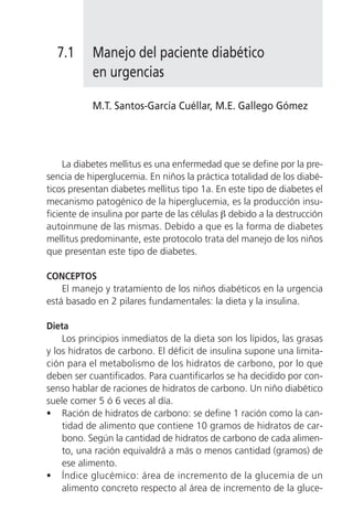 7.1      Manejo del paciente diabético
           en urgencias

           M.T. Santos-García Cuéllar, M.E. Gallego Gómez




     La diabetes mellitus es una enfermedad que se define por la pre-
sencia de hiperglucemia. En niños la práctica totalidad de los diabé-
ticos presentan diabetes mellitus tipo 1a. En este tipo de diabetes el
mecanismo patogénico de la hiperglucemia, es la producción insu-
ficiente de insulina por parte de las células β debido a la destrucción
autoinmune de las mismas. Debido a que es la forma de diabetes
mellitus predominante, este protocolo trata del manejo de los niños
que presentan este tipo de diabetes.

CONCEPTOS
    El manejo y tratamiento de los niños diabéticos en la urgencia
está basado en 2 pilares fundamentales: la dieta y la insulina.

Dieta
    Los principios inmediatos de la dieta son los lípidos, las grasas
y los hidratos de carbono. El déficit de insulina supone una limita-
ción para el metabolismo de los hidratos de carbono, por lo que
deben ser cuantificados. Para cuantificarlos se ha decidido por con-
senso hablar de raciones de hidratos de carbono. Un niño diabético
suele comer 5 ó 6 veces al día.
• Ración de hidratos de carbono: se define 1 ración como la can-
    tidad de alimento que contiene 10 gramos de hidratos de car-
    bono. Según la cantidad de hidratos de carbono de cada alimen-
    to, una ración equivaldrá a más o menos cantidad (gramos) de
    ese alimento.
• Índice glucémico: área de incremento de la glucemia de un
    alimento concreto respecto al área de incremento de la gluce-
 