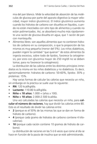 302                              M.T. Santos-García Cuéllar, J. Sánchez Del Pozo


    mia del pan blanco. Mide la velocidad de absorción de las molé-
    culas de glucosa por parte del aparato digestivo (a mayor velo-
    cidad, mayor índice glucémico). El índice glucémico aumenta
    cuando los hidratos de carbono van disueltos en líquidos, cuan-
    do no están mezclados con otro tipo de alimentos y cuando no
    están polimerizados. Así, se absorberá mucho más rápidamen-
    te una ración de glucosa disuelta en agua, que 1 ración de pan
    con mantequilla.
• Alimentos libres: son aquellos alimentos que no contienen hidra-
    tos de carbono en su composición, o que la proporción de los
    mismos es muy pequeña (menor del 5%). Los niños diabéticos,
    pueden ingerir la cantidad “que quieran” de estos alimentos (la
    ingesta excesiva, sobre todo de lípidos, favorece la cetogéne-
    sis; por esto con glucemia mayor de 250 mg/dl no se deben
    tomar, para no favorecer la cetogénesis).
    La distribución de las calorías entre los distintos principios inme-
diatos es la misma en los niños diabéticos y no diabéticos. Es decir,
aproximadamente: hidratos de carbono: 50-60%, lípidos: 30% y
proteínas: 15%.
    Hay varias formas de calcular las calorías que necesita un niño,
sin embargo en la práctica se suele usar lo siguiente:
• RN: 120 kcal/kg/día.
• Lactante: 110-80 kcal/kg/día.
• Niño < 10 años: 1.000 + (años x 100).
• Niño > 10 años: 2.000-2.500 kcal/día.
    Una vez calculadas las calorías que necesita un niño, para cal-
cular el número de raciones, hay que dividir las calorías entre 80.
Esto es el resultado de dividir las calorías entre:
• 2 (porque es el 50% de las mismas las que se dan en forma de
    hidrato de carbono).
• 4 (porque cada gramo de hidratos de carbono contiene 4 kilo-
    calorías).
• 10 (porque cada ración contiene 10 gramos de hidrato de car-
    bono).
    La distribución de raciones en las 5 ó 6 veces que come al día se
hace en función de la pauta de insulina que se esté administrando.
 