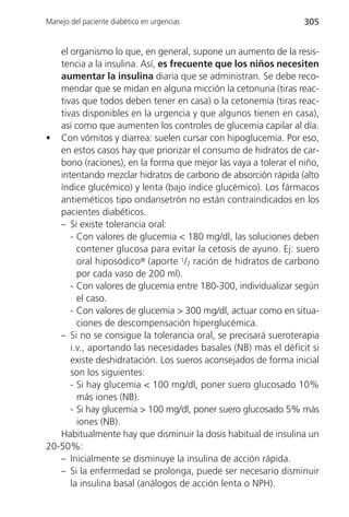 Manejo del paciente diabético en urgencias                       305


   el organismo lo que, en general, supone un aumento de la resis-
   tencia a la insulina. Así, es frecuente que los niños necesiten
   aumentar la insulina diaria que se administran. Se debe reco-
   mendar que se midan en alguna micción la cetonuria (tiras reac-
   tivas que todos deben tener en casa) o la cetonemia (tiras reac-
   tivas disponibles en la urgencia y que algunos tienen en casa),
   así como que aumenten los controles de glucemia capilar al día.
• Con vómitos y diarrea: suelen cursar con hipoglucemia. Por eso,
   en estos casos hay que priorizar el consumo de hidratos de car-
   bono (raciones), en la forma que mejor las vaya a tolerar el niño,
   intentando mezclar hidratos de carbono de absorción rápida (alto
   índice glucémico) y lenta (bajo índice glucémico). Los fármacos
   antieméticos tipo ondansetrón no están contraindicados en los
   pacientes diabéticos.
   – Si existe tolerancia oral:
      - Con valores de glucemia < 180 mg/dl, las soluciones deben
        contener glucosa para evitar la cetosis de ayuno. Ej: suero
        oral hiposódico® (aporte 1/2 ración de hidratos de carbono
        por cada vaso de 200 ml).
      - Con valores de glucemia entre 180-300, individualizar según
        el caso.
      - Con valores de glucemia > 300 mg/dl, actuar como en situa-
        ciones de descompensación hiperglucémica.
   – Si no se consigue la tolerancia oral, se precisará sueroterapia
      i.v., aportando las necesidades basales (NB) más el déficit si
      existe deshidratación. Los sueros aconsejados de forma inicial
      son los siguientes:
      - Si hay glucemia < 100 mg/dl, poner suero glucosado 10%
        más iones (NB).
      - Si hay glucemia > 100 mg/dl, poner suero glucosado 5% más
        iones (NB).
   Habitualmente hay que disminuir la dosis habitual de insulina un
20-50%:
   – Inicialmente se disminuye la insulina de acción rápida.
   – Si la enfermedad se prolonga, puede ser necesario disminuir
      la insulina basal (análogos de acción lenta o NPH).
 