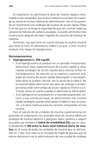 306                              M.T. Santos-García Cuéllar, J. Sánchez Del Pozo


     Es importante no administrar la dosis de insulina rápida o ultra-
rrápida hasta comprobar que existe la tolerancia aunque eso supon-
ga un retraso en la hora habitual de administración. Así, en los pacien-
tes en tratamiento con análogos de insulina de acción rápida (Tabla
I), en los que no se tenga la seguridad de que van a tomar todas las
raciones de hidratos de carbono pautadas, se puede administrar esta
insulina justo después de haber ingerido las raciones de hidratos de
carbono.
     Asimismo, hay que tener en cuenta siempre la insulina residual
que tiene el niño sin absorberse (Tabla I) ya que, a más insulina
residual, más riesgo de hipoglucemia.

Descompensaciones
• Hiperglucemia (> 300 mg/dl)
    – Si la hiperglucemia se produce en un periodo interprandial:
       administrar dosis suplementarias de insulina rápida o ultra-
       rrápida (análogos de acción rápida) para intentar entrar en
       normoglucemia. De elección en la urgencia usaremos aná-
       logos de insulina de acción rápida (Novorapid® o Humalog®).
       Estas dosis se pueden calcular con la ayuda de la tabla II. No
       es recomendable administrar dos dosis de análogo si el tiem-
       po transcurrido entre ambas de acción rápida es inferior a 2,5-
       3 horas. (tener en cuenta cuando se administró la última dosis).
    – Si la hiperglucemia se produce en un periodo preprandial, cer-
       cano a una comida principal, se administrarán más insulina
       rápida (análogos) usando como apoyo la tabla II y que se suma-
       rán a la dosis habitual para las raciones estipuladas en esa
       comida.
    Para el cálculo de las unidades de insulina suplementarias en
pacientes en tratamiento con múltiples dosis de insulina (MDI) con
análogos de insulina (detemir o glargina+ lispro, glulisina o aspart)
se puede usar también el índice de sensibilidad (IS), que se calcu-
la dividiendo 1.700 entre la dosis total habitual diaria de insu-
lina (es la suma de todas las unidades de insulina que se adminis-
tran en 1 día). Este valor es la cantidad de mg/dl de glucosa que se
estima disminuirá tras la administración de una unidad de análogo
 