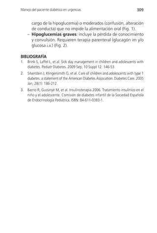 Manejo del paciente diabético en urgencias                                        309


       cargo de la hipoglucemia) o moderados (confusión, alteración
       de conducta) que no impide la alimentación oral (Fig. 1).
     – Hipoglucemias graves: incluye la pérdida de conocimiento
       y convulsión. Requieren terapia parenteral (glucagón im y/o
       glucosa i.v.) (Fig. 2).

BIBLIOGRAFÍA
1.   Brink S, Laffel L, et al. Sick day management in children and adolescents with
     diabetes. Pediatr Diabetes. 2009 Sep; 10 Suppl 12: 146-53.
2.   Silverstein J, Klingensmith G, et al. Care of children and adolescents with type 1
     diabetes: a statement of the American Diabetes Association. Diabetes Care. 2005
     Jan; 28(1): 186-212.
3.   Barrio R, Gussinyé M, et al. Insulinoterapia 2006. Tratamiento insulínico en el
     niño y el adolescente. Comisión de diabetes infantil de la Sociedad Española
     de Endocrinología Pediátrica. ISBN: 84-611-0383-1.
 