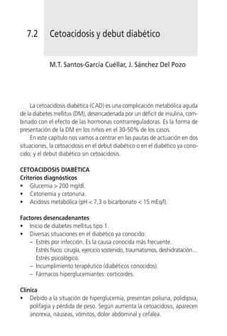 7.2       Cetoacidosis y debut diabético


             M.T. Santos-García Cuéllar, J. Sánchez Del Pozo




     La cetoacidosis diabética (CAD) es una complicación metabólica aguda
de la diabetes mellitus (DM), desencadenada por un déficit de insulina, com-
binado con el efecto de las hormonas contrarreguladoras. Es la forma de
presentación de la DM en los niños en el 30-50% de los casos.
     En este capítulo nos vamos a centrar en las pautas de actuación en dos
situaciones, la cetoacidosis en el debut diabético o en el diabético ya cono-
cido; y el debut diabético sin cetoacidosis.

CETOACIDOSIS DIABÉTICA
Criterios diagnósticos
• Glucemia > 200 mg/dl.
• Cetonemia y cetonuria.
• Acidosis metabólica (pH < 7,3 o bicarbonato < 15 mEq/l).

Factores desencadenantes
• Inicio de diabetes mellitus tipo 1.
• Diversas situaciones en el diabético ya conocido:
    – Estrés por infección. Es la causa conocida más frecuente.
      Estrés físico: cirugía, ejercicio sostenido, traumatismos, deshidratación…
      Estrés psicológico.
    – Incumplimiento terapéutico (diabéticos conocidos).
    – Fármacos hiperglucemiantes: corticoides.

Clínica
• Debido a la situación de hiperglucemia, presentan poliuria, polidipsia,
    polifagia y pérdida de peso. Según aumenta la cetoacidosis, aparecen
    anorexia, náuseas, vómitos, dolor abdominal y cefalea.
 