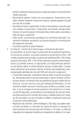 14                                             S. Fuentes Carretero, J. Parise Methol


        presión mediante toracocentesis en segundo espacio intercostal línea
        medio clavicular.
     – Neumotórax abierto: herida con traumatopnea. Tratamiento inme-
        diato: sellado mediante mecanismo valvular: apósito pegado a la piel
        por tres de sus lados.
     – Hemotórax masivo: exploración similar al neumotórax a tensión pero
        con matidez a la percusión. Tratamiento: de entrada, drenaje endo-
        torácico en quinto espacio intercostal línea medio axilar conectada a
        sello de agua y aspiración.
     – Volet costal: movimientos paradójicos en hemitórax afectado. Tra-
        tamiento mediante ventilación con presión positiva e inmovilización
        del segmento afectado.
     – Contusión pulmonar grave bilateral.
•    Circulación. Control de la hemorragia y tratamiento del shock:
     Es importante, en primer lugar, la evaluación de la perfusión periférica,
     la frecuencia cardiaca, los pulsos (presencia de periféricos PAS > 90
     mmHg y presencia de centrales y ausencia de periféricos PAS > 50 mmHg,
     ausencia de pulsos, PAS < 50 mmHg; descartar parada cardiorrespira-
     toria!) y la presión arterial. La taquicardia y la mala perfusión periféri-
     ca nos alertan sobre un shock presente aunque compensado. Cuando
     existe afectación de la presión arterial, el shock está establecido y des-
     compensado (pérdidas de más del 30% del volumen sanguíneo).
     – Control del sangrado: compresión directa sobre el punto de sangra-
        do. Torniquetes sólo en caso de amputación y sólo en húmero y fémur.
     – Acceso venoso: se tomarán dos vías periféricas de gran calibre de pre-
        ferencia, una por encima y otra por debajo del diafragma. En ese
        momento deben tomarse muestras para analítica y pruebas cruza-
        das. Si no se consigue el acceso venoso en tres intentos en un máxi-
        mo de 90 segundos, se procederá a la canalización de una vía intraó-
        sea (tibia proximal en menores de 6 años y maléolo interno en mayo-
        res de esa edad). Las vías centrales no deben canalizarse hasta que
        el paciente está estabilizado.
     – Reposición de volumen: salino fisiológico a 20 cc/kg. Se pueden repe-
        tir hasta tres bolos y, si persisten los signos de shock es necesaria la
        administración de concentrado de hematíes a 10 cc/kg. La falta de
        respuesta o la respuesta transitoria a la reposición se debe, en la mayo-
 