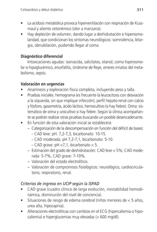 Cetoacidosis y debut diabético                                              311


•   La acidosis metabólica provoca hiperventilación con respiración de Kuss-
    maul y aliento cetonémico (olor a manzana).
•   Hay depleción de volumen, dando lugar a deshidratación e hiperosmo-
    laridad, que condicionan los síntomas neurológicos: somnolencia, letar-
    gia, obnubilación, pudiendo llegar al coma.

Diagnóstico diferencial
     Intoxicaciones agudas: isoniacida, salicilatos, etanol; coma hiperosmo-
lar o hipoglucémico, encefalitis, síndrome de Reye, errores innatos del meta-
bolismo, sepsis.

Valoración en urgencias
• Anamnesis y exploración física completa, incluyendo peso y talla.
• Pruebas iniciales: hemograma (es frecuente la leucocitosis con desviación
   a la izquierda, sin que implique infección), perfil hepato-renal con calcio
   y fósforo, gasometría, ácido láctico, hemocultivo (si hay fiebre). Orina: sis-
   temático de orina y urocultivo si hay fiebre. Según la clínica acompañan-
   te se podrán realizar otras pruebas buscando un posible desencadenante.
• En función de esta valoración inicial se establecerá:
   – Categorización de la descompensación en función del déficit de bases:
      - CAD leve: pH: 7,2-7,3, bicarbonato: 10-15.
      - CAD moderada: pH 7,2-7,1, bicarbonato: 5-10.
      - CAD grave: pH <7,1, bicarbonato < 5.
   – Estimación del grado de deshidratación: CAD leve < 5%; CAD mode-
      rada: 5-7%; CAD grave: 7-10%.
   – Valoración del estado electrolítico.
   – Valoración de compromisos fisiológicos: neurológico, cardiocircula-
      torio, respiratorio, renal.

Criterios de ingreso en UCIP según la ISPAD
• CAD grave (cuadro clínico de larga evolución, inestabilidad hemodi-
    námica, disminución del nivel de conciencia).
• Situaciones de riesgo de edema cerebral (niños menores de < 5 años,
    urea alta, hipocapnia).
• Alteraciones electrolíticas con cambios en el ECG (hipercaliemia o hipo-
    caliemia) e hiperglucemias muy elevadas (> 600 mg/dl).
 