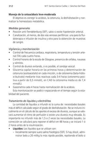 312                                  M.T. Santos-García Cuéllar, J. Sánchez Del Pozo


Manejo de la cetoacidosis leve-moderada
    El objetivo es corregir la acidosis, la cetonuria, la deshidratación y nor-
malizar la homeostasis metabólica.

Medidas generales
• Posición anti-Trendelenburg (30º), salvo si existe hipotensión arterial.
• Canalización, al menos, de dos vías venosas periféricas: una para la flui-
  doterapia e infusión de insulina y otra para la obtención de muestras
  de sangre.

Vigilancia y monitorización
• Control de frecuencia cardiaca, respiratoria, temperatura y tensión arte-
     rial (TA) cada cuatro horas.
• Control horario de la escala de Glasgow, presencia de cefalea, nauseas
     y vómitos.
• Control de diuresis evitando, si es posible, el sondaje vesical.
• Glucemia capilar horaria en las primeras horas y determinación de
     cetonuria (acetoacetato) en cada micción, o de cetonemia (beta-hidro-
     xi-butirato) mediante tiras reactivas cada 3-4 horas (cetonemia posi-
     tiva a partir de 0,5 mmol/L; en CAD la cetonemia media es de 7,4
     mmol/L).
• Gasometría cada 4 horas hasta normalización de la acidosis.
     Esta monitorización se podrá ir espaciando en el tiempo según la esta-
bilidad del paciente.

Tratamiento de líquidos y electrólitos
    La cantidad de líquidos a infundir es la suma de: necesidades basales
más el déficit calculado según el grado de deshidratación. No se incluirá ini-
cialmente en el cálculo de los aportes el exceso de diuresis, aunque se valo-
rará aumentar el ritmo de perfusión si existe una diuresis muy elevada. Es
importante no infundir más de 1,5 o 2 veces las necesidades basales. La
corrección se calculará para reponer el déficit en 48 horas y se iniciará 1 ó
2 horas antes de la insulinización.
• Líquidos: Los líquidos que se utilizan son:
    – Inicialmente siempre suero salino fisiológico (SSF). Si hay shock, admi-
       nistrar bolo a 20 ml/kg lo más rápido posible, repitiendo el bolo si
 