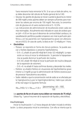 Cetoacidosis y debut diabético                                             313


      fuera necesario hasta remontar la TA. Si se usa un bolo de salino, no
      se debe descontar del cálculo de fluidos general de la CAD.
    – Glucosa: los aportes de glucosa se inician cuando la glucemia es menor
      de 300 mg/dl y estos aportes deben ser siempre suficientes para man-
      tener los valores por encima de 150 mg/dl. Para esto, la concentra-
      ción de glucosa en el suero oscilará entre el 5 -12,5%.
    – Las indicaciones de administración de bicarbonato están cada vez
      más restringidas. Actualmente está indicado en casos de acidosis gra-
      ve (pH < 6.9) en los que el descenso de contractilidad cardiaca y la
      vasodilatación periférica pueden empeorar aún más la perfusión peri-
      férica; y en los pacientes con hiperpotasemia grave con alteracio-
      nes en el ECG. En caso de usarlo, la dosis es de 1-2 mEq/kg en 1 hora.
•   Electrólitos
    – Potasio: se repondrá en forma de cloruro potásico. Se puede aso-
      ciar a fosfato dipotásico si presenta hipofosfatemia.
      - Si K < 3, añadir al suero 60 mEq/l de K (máx: 0,5 mEq/kg/h). La repo-
        sición se inicia al iniciar la rehidratación. Si persiste la hipopotase-
        mia se puede disminuir la perfusión de insulina.
      - Si K 3-6: añadir 40 mEq/l al iniciar la perfusión de insulina (después
        de la expansión de volumen).
      - Si K > 6: no añadir K hasta confirmar diuresis y descender los niveles.
    – Fósforo: se añadirá fósforo en situaciones de hipofosfatemia grave
      (menor a 2 mg/dl) ya que la administración de fósforo excesiva pue-
      de provocar hipocalcemia secundaria.
    – Sodio: debido a que la concentración real de sodio se ve afectada por
      la hiperglucemia (y por la hipertrigliceridemia), habrá que calcular
      el Na real según la siguiente fórmula:
                                           [glucemia(mg / dl) – 100]
       Nareal (mEq / L) = Namedio +1,6 x
                                                     100

    Los aportes de Na en el suero nunca deben ser menores de 75 mEq/l.
    (Véase Fig. 1 para el resumen de la reposición de líquidos y electrólitos).

Insulinoterapia
    Iniciar la insulinización 1 a 2 horas después de haber iniciado la rehidra-
tación. La dosis propuesta inicial es orientativa. Con ella se intenta que la
 