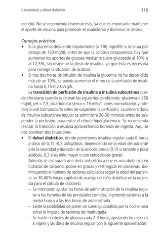 Cetoacidosis y debut diabético                                             315


giendo). No se recomienda disminuir más, ya que es importante mantener
el aporte de insulina para promover el anabolismo y disminuir la cetosis.

Consejos prácticos
• Si la glucemia desciende rápidamente (> 100 mg/dl/h) o se sitúa por
     debajo de 150 mg/dl, antes de que la acidosis desaparezca, hay que
     aumentar los aportes de glucosa mediante suero glucosado al 10% o
     al 12,5%, sin disminuir la dosis de insulina, ya que ésta es necesaria
     para corregir la situación de acidosis.
• Si tras dos horas de infusión de insulina la glucemia no ha descendido
     más de un 10%, se puede aumentar el ritmo de la perfusión de insuli-
     na hasta 0,15-0,2 UI/kg/h.
     La transición de perfusión de insulina a insulina subcutánea pue-
de efectuarse cuando se reúnan las siguientes condiciones: glucemia < 250
mg/dl, pH > 7,3, bicarbonato sérico > 15 mEq/l, iones normalizados y tole-
rancia oral (comprobarla antes de suspender la perfusión). La primera dosis
de insulina subcutánea regular se administra 20-30 minutos antes de sus-
pender la perfusión, para evitar el rebote hiperglucémico. Se recomienda
realizar la transición a insulina aprovechando horarios de ingesta. Aquí se
nos plantean dos situaciones:
• El debut diabético, donde pondremos insulina regular cada 6 horas
     a dosis de 0,15 -0,3 UI/kg/dosis, dependiendo de la edad del paciente
     y de la severidad y duración de la acidosis previa (0,15 si lactante y poca
     acidosis, 0,3 si es niño mayor o con cetoacidosis grave).
     Además se instaurará una dieta anticetósica que es una dieta rica en
     hidratos de carbono, pobre en grasas y restringida en proteínas, dis-
     minuyendo el número de raciones calculadas según la edad del pacien-
     te un 30-40% (véase capítulo de manejo del niño diabético en la urgen-
     cia para el cálculo de raciones).
     – Se intentarán ajustar las horas de administración de la insulina regu-
        lar a los horarios de las principales comidas, ingiriendo raciones a la
        media hora y a las tres horas de administrarla.
     – Existe la posibilidad de poner un suero glucosalino por la noche para
        evitar la ingesta de raciones de madrugada.
     – Se harán controles de glucosa cada 2-3 horas, ajustando las raciones
        a ingerir y las dosis de insulina regular con la siguiente aproximación:
 