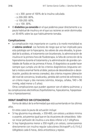 316                                  M.T. Santos-García Cuéllar, J. Sánchez Del Pozo


         - si > 300: poner el 100% de la insulina calculada.
         - si 200-300: 80%.
         - si 100-200: 60%.
         - si < 100: 30%.
•     El diabético ya conocido en el que podemos pasar directamente a su
      pauta habitual de insulina y en el que sus raciones se verán disminuidas
      un 30-40% sobre las que habitualmente tomaba.

Complicaciones
• La complicación más importante en cuanto a la morbi-mortalidad es
     el edema cerebral. Los factores de riesgo que se han implicado para
     esta patología son la hipocapnia, los valores de urea elevados, la grave-
     dad de la acidosis, el tratamiento con bicarbonato, la administración de
     insulina en la primera hora de fluidoterapia, la falta de corrección de la
     hiponatremia durante el tratamiento y la administración de grandes can-
     tidades de fluidos en las primeras 4 horas. El diagnóstico se puede hacer
     siempre que cumpla uno de los criterios diagnósticos (respuesta ver-
     bal o motora anormal frente al dolor, postura de descerebración o decor-
     ticación, parálisis de nervios craneales), dos criterios mayores (alteración
     del nivel de conciencia, bradicardia, pérdida del control de esfínteres) o
     un criterio mayor y dos menores (vómitos, letargia, cefalea, TAD > 90
     mmHg, edad menor a 5 años).
     Otras complicaciones que pueden aparecer son el edema pulmonar, y
las complicaciones electrolíticas (hipofosfatemia, hipocalcemia, hipopotase-
mia o hiperpotasemia).

DEBUT DIABÉTICO SIN CETOACIDOSIS
   Forma de debut de la enfermedad que está aumentando en los últimos
años.
   En estos casos la pauta de actuación incluye:
• Si hay glucemia muy elevada, > 350-400, con cetosis y acidosis mínima
   o ausente, actuaremos igual que en las situaciones de cetoacidosis. Valo-
   rar iniciar perfusión de insulina a una dosis inferior a 0,1 U/kg/hora.
• Si hay hiperglucemia menor a 350 mg/dl y sin cetosis, comenzaremos
   directamente con insulina regular subcutánea (Actrapid®) a 0,15-0,2
   UI/kg/dosis cada 6 horas, dieta anticetósica y reposo.
 