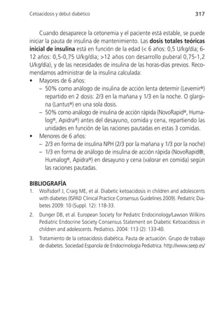 Cetoacidosis y debut diabético                                                   317


     Cuando desaparece la cetonemia y el paciente está estable, se puede
iniciar la pauta de insulina de mantenimiento. Las dosis totales teóricas
inicial de insulina está en función de la edad (< 6 años: 0,5 U/kg/día; 6-
12 años: 0,5-0,75 U/kg/día; >12 años con desarrollo puberal 0,75-1,2
U/kg/día), y de las necesidades de insulina de las horas-días previos. Reco-
mendamos administrar de la insulina calculada:
• Mayores de 6 años:
     – 50% como análogo de insulina de acción lenta determir (Levemir®)
        repartido en 2 dosis: 2/3 en la mañana y 1/3 en la noche. O glargi-
        na (Lantus®) en una sola dosis.
     – 50% como análogo de insulina de acción rápida (NovoRapid®, Huma-
        log®, Apidra®) antes del desayuno, comida y cena, repartiendo las
        unidades en función de las raciones pautadas en estas 3 comidas.
• Menores de 6 años:
     – 2/3 en forma de insulina NPH (2/3 por la mañana y 1/3 por la noche)
     – 1/3 en forma de análogo de insulina de acción rápida (NovoRapid®,
        Humalog®, Apidra®) en desayuno y cena (valorar en comida) según
        las raciones pautadas.

BIBLIOGRAFÍA
1.   Wolfsdorf J, Craig ME, et al. Diabetic ketoacidosis in children and adolescents
     with diabetes (ISPAD Clinical Practice Consensus Guidelines 2009). Pediatric Dia-
     betes 2009: 10 (Suppl. 12): 118-33.
2.   Dunger DB, et al. European Society for Pediatrc Endocinology/Lawson Wilkins
     Pediatric Endocrine Society Consensus Statement on Diabetic Ketoacidosis in
     children and adolescents. Pediatrics. 2004: 113 (2): 133-40.
3.   Tratamiento de la cetoacidosis diabética. Pauta de actuación. Grupo de trabajo
     de diabetes. Sociedad Espanola de Endocrinología Pediatrica. http://www.seep.es/
 