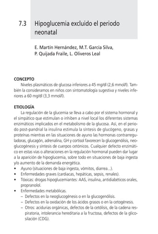7.3       Hipoglucemia excluido el periodo
             neonatal

             E. Martín Hernández, M.T. García Silva,
             P. Quijada Fraile, L. Oliveros Leal




CONCEPTO
     Niveles plasmáticos de glucosa inferiores a 45 mg/dl (2,6 mmol/l). Tam-
bién la consideramos en niños con sintomatología sugestiva y niveles infe-
riores a 60 mg/dl (3,3 mmol/l).

ETIOLOGÍA
     La regulación de la glucemia se lleva a cabo por el sistema hormonal y
el simpático que estimulan o inhiben a nivel local los diferentes sistemas
enzimáticos implicados en el metabolismo de la glucosa. Así, en el perio-
do post-pandrial la insulina estimula la síntesis de glucógeno, grasas y
proteínas mientras en las situaciones de ayuno las hormonas contrarregu-
ladoras, glucagón, adrenalina, GH y cortisol favorecen la glucogenólisis, neo-
glucogénesis y síntesis de cuerpos cetónicos. Cualquier defecto enzimáti-
co en estas vías o alteraciones en la regulación hormonal pueden dar lugar
a la aparición de hipoglucemia, sobre todo en situaciones de baja ingesta
y/o aumento de la demanda energética.
• Ayuno (situaciones de baja ingesta, vómitos, diarrea...).
• Enfermedades graves (cardiacas, hepáticas, sepsis, renales).
• Tóxicas: drogas hipoglucemiantes: AAS, insulina, antidiabéticos orales,
     propranolol.
• Enfermedades metabólicas.
     – Defectos en la neoglucogénesis o en la glucogenólisis.
     – Defectos en la oxidación de los ácidos grasos o en la cetogénesis.
     – Otros: acidurias orgánicas, defectos de la cetólisis, de la cadena res-
       piratoria, intolerancia hereditaria a la fructosa, defectos de la glico-
       silación (CDG).
 