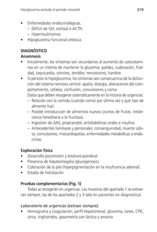Hipoglucemia excluido el periodo neonatal                               319


•   Enfermedades endocrinológicas.
    – Déficit de GH, cortisol o ACTH.
    – Hiperinsulinismos.
•   Hipoglucemia funcional cetósica.

DIAGNÓSTICO
Anamnesis
• Inicialmente, los síntomas son secundarios al aumento de catecolami-
   nas en un intento de mantener la glucemia: palidez, sudoración, frial-
   dad, taquicardia, vómitos, temblor, nerviosismo, hambre.
• Si persiste la hipoglucemia, los síntomas son consecuencia de la disfun-
   ción del sistema nervioso central: apatía, letargia, alteraciones del com-
   portamiento, cefalea, confusión, convulsiones y coma.
   Datos que deben recogerse sistemáticamente en la historia de urgencias:
   – Relación con la comida (cuándo comió por última vez y qué tipo de
      alimento fue).
   – Posible introducción de alimentos nuevos (zumos de frutas: intole-
      rancia hereditaria a la fructosa).
   – Ingestión de AAS, propranolol, antidiabéticos orales e insulina.
   – Antecedentes familiares y personales: consanguinidad, muerte súbi-
      ta, convulsiones, miocardiopatías, enfermedades metabólicas o endo-
      crinas.

Exploración física
• Desarrollo psicomotor y estaturo-ponderal.
• Presencia de hepatomegalia (glucogenosis).
• Coloración de la piel (hiperpigmentación en la insuficiencia adrenal).
• Estado de hidratación.

Pruebas complementarias (Fig. 1)
    Todas se recogerán en urgencias. Las muestras del apartado 1 se extrae-
rán siempre, las de los apartados 2 y 3 sólo en pacientes sin diagnosticar.

Laboratorio de urgencias (extraer siempre)
• Hemograma y coagulación, perfil hepatorrenal, glucemia, iones, CPK,
   úrico, triglicéridos, gasometría con láctico y amonio.
 