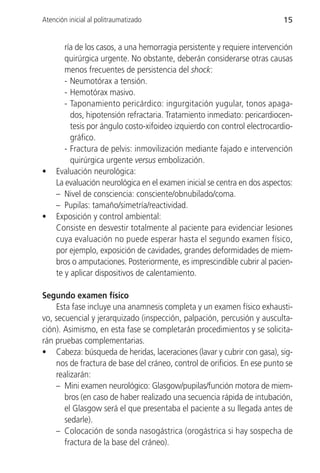 Atención inicial al politraumatizado                                       15


        ría de los casos, a una hemorragia persistente y requiere intervención
        quirúrgica urgente. No obstante, deberán considerarse otras causas
        menos frecuentes de persistencia del shock:
        - Neumotórax a tensión.
        - Hemotórax masivo.
        - Taponamiento pericárdico: ingurgitación yugular, tonos apaga-
          dos, hipotensión refractaria. Tratamiento inmediato: pericardiocen-
          tesis por ángulo costo-xifoideo izquierdo con control electrocardio-
          gráfico.
        - Fractura de pelvis: inmovilización mediante fajado e intervención
          quirúrgica urgente versus embolización.
•    Evaluación neurológica:
     La evaluación neurológica en el examen inicial se centra en dos aspectos:
     – Nivel de consciencia: consciente/obnubilado/coma.
     – Pupilas: tamaño/simetría/reactividad.
•    Exposición y control ambiental:
     Consiste en desvestir totalmente al paciente para evidenciar lesiones
     cuya evaluación no puede esperar hasta el segundo examen físico,
     por ejemplo, exposición de cavidades, grandes deformidades de miem-
     bros o amputaciones. Posteriormente, es imprescindible cubrir al pacien-
     te y aplicar dispositivos de calentamiento.

Segundo examen físico
    Esta fase incluye una anamnesis completa y un examen físico exhausti-
vo, secuencial y jerarquizado (inspección, palpación, percusión y ausculta-
ción). Asimismo, en esta fase se completarán procedimientos y se solicita-
rán pruebas complementarias.
• Cabeza: búsqueda de heridas, laceraciones (lavar y cubrir con gasa), sig-
    nos de fractura de base del cráneo, control de orificios. En ese punto se
    realizarán:
    – Mini examen neurológico: Glasgow/pupilas/función motora de miem-
       bros (en caso de haber realizado una secuencia rápida de intubación,
       el Glasgow será el que presentaba el paciente a su llegada antes de
       sedarle).
    – Colocación de sonda nasogástrica (orogástrica si hay sospecha de
       fractura de la base del cráneo).
 