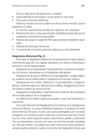 Hipoglucemia excluido el periodo neonatal                               321


    Enviar al laboratorio de bioquímica o congelar.
•   Suero obtenido al centrifugar 3 cc de sangre en tubo seco.
•   Orina para sustancias reductoras.
    Todas las muestras de orina deben ser de la primera micción, que se
repartirá en 3 tubos.
    En resumen, aparte de los estudios de urgencias, son necesarias:
• Muestras de suero y orina para estudios metabólicos especiales que se
    congelarán correctamente etiquetadas.
• Muestra de sangre en papel de filtro para estudios metabólicos espe-
    ciales.
• Muestra de suero para hormonas.
• 2 muestras de orina para sustancias reductoras y orina elemental.

Diagnóstico diferencial (Fig. 2)
     Para hacer el diagnóstico diferencial nos basaremos en 3 datos clínicos:
momento de aparición tras ingesta; asociación con cetosis o hipocetosis y
presencia o no de hepatomegalia.
     Hipoglucemia en postprandial: hiperinsulinismo, intolerancia heredita-
ria a la fructosa, alteraciones en el metabolismo del glicerol.
     Hipoglucemia de ayuno: defectos en la glucogenólisis, neoglucogéne-
sis, oxidación de los ácidos grasos e hipoglucemia funcional cetósica.
     Hipoglucemia con cetosis: defectos en la glucogenólisis o neogluco-
génesis, acidurias orgánicas, defectos de la cetólisis, hipoglucemia funcio-
nal cetósica y déficit de cortisol y/o GH.
     Hipoglucemia hipocetótica: hiperinsulinismo, defectos de la oxidación
de los ácidos grasos o de la cetogénesis.
     Los déficit de la cadena respiratoria pueden cursar con hipercetosis o
hipocetosis.
     Una causa frecuente de hipoglucemia en la infancia es la hipoglucemia
funcional cetósica, sin causa metabólica específica. Se produce en niños
sanos entre los 18 meses y 5 años, por ayuno prolongado o por una dieta
cetogénica. Los síntomas suelen producirse a primeras horas de la maña-
na y los niños suelen presentar apatía, decaimiento, palidez y sudoración
fría. Las convulsiones y el coma son raras, así como las secuelas neurológi-
cas. Hay que recalcar a los padres que estos niños tienen buen pronóstico,
aunque pueden presentar cuadros recurrentes de hipoglucemia hasta que
 