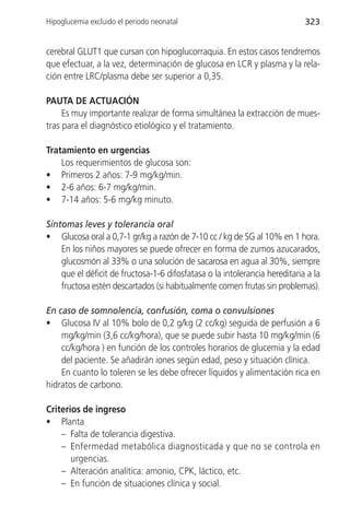 Hipoglucemia excluido el periodo neonatal                                   323


cerebral GLUT1 que cursan con hipoglucorraquia. En estos casos tendremos
que efectuar, a la vez, determinación de glucosa en LCR y plasma y la rela-
ción entre LRC/plasma debe ser superior a 0,35.

PAUTA DE ACTUACIÓN
     Es muy importante realizar de forma simultánea la extracción de mues-
tras para el diagnóstico etiológico y el tratamiento.

Tratamiento en urgencias
    Los requerimientos de glucosa son:
• Primeros 2 años: 7-9 mg/kg/min.
• 2-6 años: 6-7 mg/kg/min.
• 7-14 años: 5-6 mg/kg minuto.

Síntomas leves y tolerancia oral
• Glucosa oral a 0,7-1 gr/kg a razón de 7-10 cc / kg de SG al 10% en 1 hora.
    En los niños mayores se puede ofrecer en forma de zumos azucarados,
    glucosmón al 33% o una solución de sacarosa en agua al 30%, siempre
    que el déficit de fructosa-1-6 difosfatasa o la intolerancia hereditaria a la
    fructosa estén descartados (si habitualmente comen frutas sin problemas).

En caso de somnolencia, confusión, coma o convulsiones
• Glucosa IV al 10% bolo de 0,2 g/kg (2 cc/kg) seguida de perfusión a 6
    mg/kg/min (3,6 cc/kg/hora), que se puede subir hasta 10 mg/kg/min (6
    cc/kg/hora ) en función de los controles horarios de glucemia y la edad
    del paciente. Se añadirán iones según edad, peso y situación clínica.
    En cuanto lo toleren se les debe ofrecer líquidos y alimentación rica en
hidratos de carbono.

Criterios de ingreso
• Planta
    – Falta de tolerancia digestiva.
    – Enfermedad metabólica diagnosticada y que no se controla en
       urgencias.
    – Alteración analítica: amonio, CPK, láctico, etc.
    – En función de situaciones clínica y social.
 