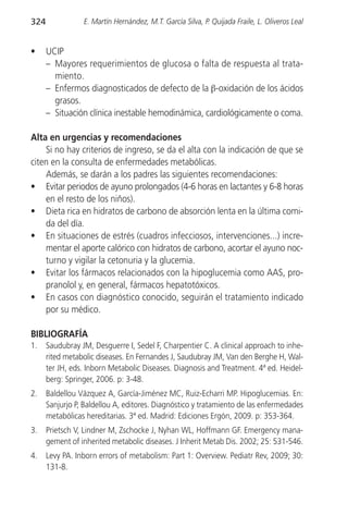 324              E. Martín Hernández, M.T. García Silva, P. Quijada Fraile, L. Oliveros Leal


•     UCIP
      – Mayores requerimientos de glucosa o falta de respuesta al trata-
        miento.
      – Enfermos diagnosticados de defecto de la β-oxidación de los ácidos
        grasos.
      – Situación clínica inestable hemodinámica, cardiológicamente o coma.

Alta en urgencias y recomendaciones
    Si no hay criterios de ingreso, se da el alta con la indicación de que se
citen en la consulta de enfermedades metabólicas.
    Además, se darán a los padres las siguientes recomendaciones:
• Evitar periodos de ayuno prolongados (4-6 horas en lactantes y 6-8 horas
    en el resto de los niños).
• Dieta rica en hidratos de carbono de absorción lenta en la última comi-
    da del día.
• En situaciones de estrés (cuadros infecciosos, intervenciones...) incre-
    mentar el aporte calórico con hidratos de carbono, acortar el ayuno noc-
    turno y vigilar la cetonuria y la glucemia.
• Evitar los fármacos relacionados con la hipoglucemia como AAS, pro-
    pranolol y, en general, fármacos hepatotóxicos.
• En casos con diagnóstico conocido, seguirán el tratamiento indicado
    por su médico.

BIBLIOGRAFÍA
1.    Saudubray JM, Desguerre I, Sedel F, Charpentier C. A clinical approach to inhe-
      rited metabolic diseases. En Fernandes J, Saudubray JM, Van den Berghe H, Wal-
      ter JH, eds. Inborn Metabolic Diseases. Diagnosis and Treatment. 4ª ed. Heidel-
      berg: Springer, 2006. p: 3-48.
2.    Baldellou Vázquez A, García-Jiménez MC, Ruiz-Echarri MP. Hipoglucemias. En:
      Sanjurjo P, Baldellou A, editores. Diagnóstico y tratamiento de las enfermedades
      metabólicas hereditarias. 3ª ed. Madrid: Ediciones Ergón, 2009. p: 353-364.
3.    Prietsch V, Lindner M, Zschocke J, Nyhan WL, Hoffmann GF. Emergency mana-
      gement of inherited metabolic diseases. J Inherit Metab Dis. 2002; 25: 531-546.
4.    Levy PA. Inborn errors of metabolism: Part 1: Overview. Pediatr Rev, 2009; 30:
      131-8.
 
