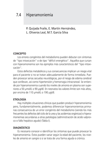 7.4       Hiperamoniemia


             P. Quijada Fraile, E. Martín Hernández,
             L. Oliveros Leal, M.T. García Silva




CONCEPTO
     Los errores congénitos del metabolismo pueden debutar con síntomas
de “tipo intoxicación” o de tipo “déficit energético”. Aquellos que cursan
con hiperamoniemia son los ejemplos más característicos del “tipo intoxi-
cación”.
     Estos defectos metabólicos y sus consecuencias implican un riesgo vital
para el paciente si no se tratan adecuadamente de forma inmediata. Pue-
den provocar serias secuelas neurológicas, por el riesgo de edema cerebral
que conllevan, así como hipertensión y hemorragia intracraneal. Se entien-
de por hiperamoniemia cuando los niveles de amonio en plasma son supe-
riores a 50 µmol/L o 90 µg/dl. En neonatos los valores límite son más altos,
por encima de 110 µmol/L o 190 µg/dl.

ETIOLOGÍA
     Hay múltiples situaciones clínicas que pueden producir hiperamoniemia
pero, fundamentalmente, podemos diferenciar hiperamoniemias prima-
rias consecuencia de un error congénito del metabolismo (siendo los más
frecuentes los defectos del ciclo de la urea y las acidemias orgánicas) o hipera-
moniemias secundarias a otras patologías (administración de ácido valproi-
co o fallo hepático agudo) (Tabla I).

DIAGNÓSTICO
     Es necesario conocer e identificar los síntomas que puede provocar la
hiperamoniemia. Éstos pueden variar según la edad del paciente, los nive-
les de amonio en sangre o si se trata de una forma aguda o crónica.
 