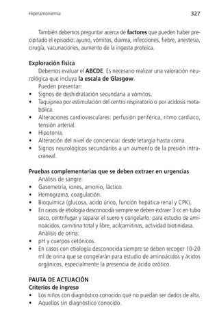 Hiperamoniemia                                                           327


     También debemos preguntar acerca de factores que pueden haber pre-
cipitado el episodio: ayuno, vómitos, diarrea, infecciones, fiebre, anestesia,
cirugía, vacunaciones, aumento de la ingesta proteica.

Exploración física
    Debemos evaluar el ABCDE. Es necesario realizar una valoración neu-
rológica que incluya la escala de Glasgow.
    Pueden presentar:
• Signos de deshidratación secundaria a vómitos.
• Taquipnea por estimulación del centro respiratorio o por acidosis meta-
    bólica.
• Alteraciones cardiovasculares: perfusión periférica, ritmo cardiaco,
    tensión arterial.
• Hipotonía.
• Alteración del nivel de conciencia: desde letargia hasta coma.
• Signos neurológicos secundarios a un aumento de la presión intra-
    craneal.

Pruebas complementarias que se deben extraer en urgencias
   Análisis de sangre:
• Gasometría, iones, amonio, láctico.
• Hemograma, coagulación.
• Bioquímica (glucosa, acido úrico, función hepática-renal y CPK).
• En casos de etiología desconocida siempre se deben extraer 3 cc en tubo
   seco, centrifugar y separar el suero y congelarlo: para estudio de ami-
   noácidos, carnitina total y libre, acilcarnitinas, actividad biotinidasa.
   Análisis de orina:
• pH y cuerpos cetónicos.
• En casos con etiología desconocida siempre se deben recoger 10-20
   ml de orina que se congelarán para estudio de aminoácidos y ácidos
   orgánicos, especialmente la presencia de ácido orótico.

PAUTA DE ACTUACIÓN
Criterios de ingreso
• Los niños con diagnóstico conocido que no puedan ser dados de alta.
• Aquellos sin diagnóstico conocido.
 