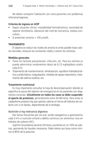 328           P. Quijada Fraile, E. Martín Hernández, L. Oliveros Leal, M.T. García Silva


    No deben compartir habitación con otros pacientes con problemas
infectocontagiosos.

Criterios de ingreso en UCIP
• Según situación clínica: inestabilidad hemodinámica, necesidad de
    soporte ventilatorio, alteración del nivel de conciencia, estatus con-
    vulsivo…
• Si presentan amonio > 150 µmol/L.

TRATAMIENTO
    El objetivo es reducir los niveles de amonio lo antes posible hasta valo-
res normales, restaurar las constantes vitales y revertir los síntomas.

Medidas generales
• Tratar los factores precipitantes: infección, etc. Para los vómitos se
  puede administrar ondansetrón (dosis de 0,15 mg/kg/dosis oral/iv
  cada 8 h).
• Tratamiento de mantenimiento: rehidratación, equilibrio hidroelectrolí-
  tico y ácido-básico, coagulopatía, medidas de apoyo respiratorio, trata-
  miento del edema cerebral, etc.

Tratamiento nutricional
    Es muy importante consultar la hoja de descompensación (donde se
especifica la pauta del régimen de emergencia) en los pacientes con diag-
nóstico conocido. Inicialmente en todos los casos se debe suspender
el aporte de proteínas, generalmente entre 24-48 horas. Para evitar el
catabolismo proteico hay que aportar calorías en forma de hidratos de car-
bono con o sin lípidos, dependiendo de la etiología.

Nutrición si hay tolerancia digestiva
     Dar tomas frecuentes por vía oral, sonda nasogástrica o gastrostomía
cada 2-4 h o nutrición enteral a débito continuo con alimentos ricos en
hidratos de carbono (HC).
     Suprimir las proteínas durante 24 horas y aumentar en un 10% las calo-
rías, aportando los líquidos necesarios. Debe tolerar por boca como míni-
mo el 85% de lo prescrito.
 