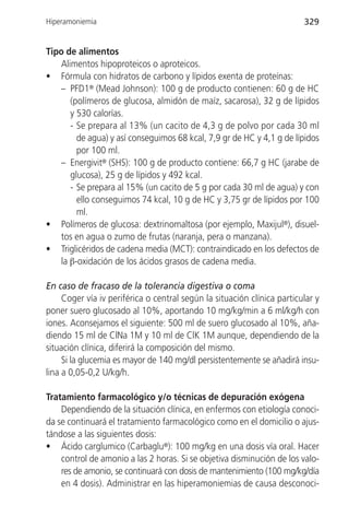 Hiperamoniemia                                                           329


Tipo de alimentos
   Alimentos hipoproteicos o aproteicos.
• Fórmula con hidratos de carbono y lípidos exenta de proteínas:
   – PFD1® (Mead Johnson): 100 g de producto contienen: 60 g de HC
      (polímeros de glucosa, almidón de maíz, sacarosa), 32 g de lípidos
      y 530 calorías.
      - Se prepara al 13% (un cacito de 4,3 g de polvo por cada 30 ml
        de agua) y así conseguimos 68 kcal, 7,9 gr de HC y 4,1 g de lípidos
        por 100 ml.
   – Energivit® (SHS): 100 g de producto contiene: 66,7 g HC (jarabe de
      glucosa), 25 g de lípidos y 492 kcal.
      - Se prepara al 15% (un cacito de 5 g por cada 30 ml de agua) y con
        ello conseguimos 74 kcal, 10 g de HC y 3,75 gr de lípidos por 100
        ml.
• Polímeros de glucosa: dextrinomaltosa (por ejemplo, Maxijul®), disuel-
   tos en agua o zumo de frutas (naranja, pera o manzana).
• Triglicéridos de cadena media (MCT): contraindicado en los defectos de
   la β-oxidación de los ácidos grasos de cadena media.

En caso de fracaso de la tolerancia digestiva o coma
     Coger vía iv periférica o central según la situación clínica particular y
poner suero glucosado al 10%, aportando 10 mg/kg/min a 6 ml/kg/h con
iones. Aconsejamos el siguiente: 500 ml de suero glucosado al 10%, aña-
diendo 15 ml de ClNa 1M y 10 ml de ClK 1M aunque, dependiendo de la
situación clínica, diferirá la composición del mismo.
     Si la glucemia es mayor de 140 mg/dl persistentemente se añadirá insu-
lina a 0,05-0,2 U/kg/h.

Tratamiento farmacológico y/o técnicas de depuración exógena
    Dependiendo de la situación clínica, en enfermos con etiología conoci-
da se continuará el tratamiento farmacológico como en el domicilio o ajus-
tándose a las siguientes dosis:
• Ácido carglumico (Carbaglu®): 100 mg/kg en una dosis vía oral. Hacer
    control de amonio a las 2 horas. Si se objetiva disminución de los valo-
    res de amonio, se continuará con dosis de mantenimiento (100 mg/kg/día
    en 4 dosis). Administrar en las hiperamoniemias de causa desconoci-
 