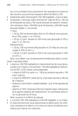 330           P. Quijada Fraile, E. Martín Hernández, L. Oliveros Leal, M.T. García Silva


    da o si ha resultado eficaz previamente. No responden los trastornos
    del ciclo de la urea primarios (excepto el déficit de NAGS y CPS).
• Fenilbutirato sódico (Ammonaps®): 250- 500 mg/kg/día v. oral en 4 dosis.
• Fenilacetato + benzoato sódico (Ammonul®): viales de 50 ml. 100 mg
    de fenilacetato de sodio y 100 mg de benzoato de sodio/ml. (medica-
    ción extranjera). Dosis: 250-500 mg de fenilacetato y 250-500 mg de
    benzoato /kg/día i.v. (vía central).
    1ª dosis:
    – < 20 kg: 250 mg Ammonul/kg, diluir en 25 ml/kg de suero glucosa-
       do al 10% y pasar i.v. en 120 min.
    – > 20 kg: 5,5 g/m2, disuelto en 550 ml de suero glucosado al 10% y
       pasar i.v. en 120 min.
    Mantenimiento:
    – < 20 kg: 250 mg Ammonul/kg disuelto en 25 ml/kg de suero glu-
       cosado al 10% en 24 h i.v.
    – > 20 kg: 5,5 g/m2 disuelto en 550 ml de suero glucosado al 10%
       en 24 h i.v.
    Nota: no se deben usar simultaneamente fenilbutirato sódico y funila-
cetato + benzoato sódico.
• L-Arginina: 500-700 mg/kg/día (en hiperamoniemias de causa desco-
    nocida) vo en 4 dosis o iv en perfusión. 150-200 mg/kg/día (en deficien-
    cias de OTC y CPS). Existen varios preparados:
    – L-Arginina (SHS®) en polvo v.o.: 100 g de producto equivale a 100
       g de L-arginina.
    – L-Arginina (VITAFLO®): sobres de 4 g. Cada sobre equivale a 500 mg
       de L-Arginina.
    – Sorbenor (Casen Fleet®): ampollas bebibles 1 g /5 ml de aspartato de
       arginina.
    – Arginina al 10% intravenosa (fórmula magistral según indicaciones
       de la agencia española del medicamento). Se recomienda adminis-
       trar en perfusión de 24 horas.
    Nota: no poner en el déficit de arginasa.
• L- Carnitina 100- 200 mg/kg/día vo o 50-100 mg/kg/día i.v. en 4 dosis.
• En hiperamoniemia de causa desconocida se deben poner los cofac-
    tores indicados en la tabla II, en la misma se indican los defectos enzi-
    máticos que mejoran con cofactores.
 