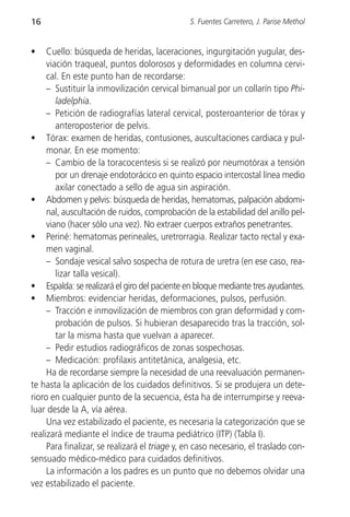 16                                             S. Fuentes Carretero, J. Parise Methol


•    Cuello: búsqueda de heridas, laceraciones, ingurgitación yugular, des-
     viación traqueal, puntos dolorosos y deformidades en columna cervi-
     cal. En este punto han de recordarse:
     – Sustituir la inmovilización cervical bimanual por un collarín tipo Phi-
        ladelphia.
     – Petición de radiografías lateral cervical, posteroanterior de tórax y
        anteroposterior de pelvis.
• Tórax: examen de heridas, contusiones, auscultaciones cardiaca y pul-
     monar. En ese momento:
     – Cambio de la toracocentesis si se realizó por neumotórax a tensión
        por un drenaje endotorácico en quinto espacio intercostal línea medio
        axilar conectado a sello de agua sin aspiración.
• Abdomen y pelvis: búsqueda de heridas, hematomas, palpación abdomi-
     nal, auscultación de ruidos, comprobación de la estabilidad del anillo pel-
     viano (hacer sólo una vez). No extraer cuerpos extraños penetrantes.
• Periné: hematomas perineales, uretrorragia. Realizar tacto rectal y exa-
     men vaginal.
     – Sondaje vesical salvo sospecha de rotura de uretra (en ese caso, rea-
        lizar talla vesical).
• Espalda: se realizará el giro del paciente en bloque mediante tres ayudantes.
• Miembros: evidenciar heridas, deformaciones, pulsos, perfusión.
     – Tracción e inmovilización de miembros con gran deformidad y com-
        probación de pulsos. Si hubieran desaparecido tras la tracción, sol-
        tar la misma hasta que vuelvan a aparecer.
     – Pedir estudios radiográficos de zonas sospechosas.
     – Medicación: profilaxis antitetánica, analgesia, etc.
     Ha de recordarse siempre la necesidad de una reevaluación permanen-
te hasta la aplicación de los cuidados definitivos. Si se produjera un dete-
rioro en cualquier punto de la secuencia, ésta ha de interrumpirse y reeva-
luar desde la A, vía aérea.
     Una vez estabilizado el paciente, es necesaria la categorización que se
realizará mediante el índice de trauma pediátrico (ITP) (Tabla I).
     Para finalizar, se realizará el triage y, en caso necesario, el traslado con-
sensuado médico-médico para cuidados definitivos.
     La información a los padres es un punto que no debemos olvidar una
vez estabilizado el paciente.
 
