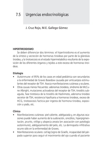 7.5       Urgencias endocrinológicas


             J. Cruz Rojo, M.E. Gallego Gómez




HIPERTIROIDISMO
     Se deben diferenciar dos términos: el hipertiroidismo es el aumento
de la síntesis y secreción de hormonas tiroideas por parte de la glándula
tiroidea, y la tirotoxicosis es el estado hipermetabólico resultante de la expo-
sición de los diferentes órganos y tejidos a este exceso de hormonas tiroi-
deas.

Etiología
• Autoinmune: el 95% de los casos en edad pediátrica son secundarios
    a la enfermedad de Graves Basedow causada por anticuerpos estimu-
    lantes del receptor de TSH. Asocia manifestaciones cutáneas y oculares.
• Otras causas menos frecuentes: adenomas tiroideos, síndrome de McCu-
    ne Albright, mutaciones activadoras del receptor de TSH, tiroiditis sub-
    aguda, fase tirotóxica de la tiroiditis de Hashimoto, adenoma tiroideo
    secretor de TSH, resistencia hipofisaria a hormonas tiroideas, exceso de
    HCG, tirotoxicosis facticia por ingesta de hormona tiroidea, exposi-
    ción a yodo, etc.

Clínica
• Manifestaciones cutáneas: piel caliente, adelgazada y, en algunas oca-
    siones puede haber aumento de la sudoración, onicólisis, hiperpigmen-
    tación, prurito, vitíligo y alopecia areata (en asociación con patología
    autoinmune), adelgazamiento del pelo, etc. La dermopatía infiltrativa
    ocurre sólo en la enfermedad de Graves.
• Manifestaciones oculares: Lid lag (signo de Graefe, incapacidad del pár-
    pado superior para seguir el movimiento del ojo cuando el paciente
 