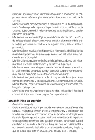 336                                              J. Cruz Rojo, M.E. Gallego Gómez


      cambia el ángulo de visión, mirando hacia arriba o hacia abajo. El pár-
      pado se mueve más tarde y lo hace a saltos. Se observa en el bocio exof-
      tálmico.
•     Manifestaciones cardiovasculares: la taquicardia es un hallazgo cons-
      tante. También pueden aparecer hipertensión arterial sistólica, palpi-
      taciones, soplo precordial y disnea de esfuerzo. La insuficiencia cardia-
      ca es más infrecuente.
•     Manifestaciones endocrinológicas y metabólicas: disminución de HDL y
      del colesterol total, glucemia en ayunas alterada, disminución de la pro-
      teína transportadora del cortisol y, en algunos casos, del cortisol libre
      plasmático.
•     Manifestaciones respiratorias: hipoxemia e hipercapnia, debilidad de los
      músculos respiratorios, sintomatología compresiva del bocio, exacerba-
      ción del asma bronquial.
•     Manifestaciones gastrointestinales: pérdida de peso, diarrea por hiper-
      motilidad intestinal, malabsorción y esteatorrea, hiperfagia.
•     Manifestaciones hematológicas: anemia normocítica- normocrómica.
      En la enfermedad de Graves pueden asociarse púrpura trombocitopé-
      nica, anemia perniciosa y otros fenómenos autoinmunes.
•     Manifestaciones genitourinarias: polaquiuria y nicturia. En mujeres, ame-
      norrea, oligomenorrea y ciclos anovulatorios. En hombres, ginecomastia.
•     Manifestaciones óseas: aceleración del crecimiento y, en situaciones pro-
      longadas, osteoporosis.
•     Manifestaciones neuropsiquiátricas: ansiedad, irritabilidad, labilidad
      emocional, insomnio, psicosis, agitación, depresión, etc.

Actuación inicial en urgencias
• Anamnesis completa.
• Exploración física: es muy importante la toma de constantes (frecuencias
   cardiaca, respiratoria, tensión arterial y temperatura) y la exploración del
   tiroides: obtendremos información sobre su tamaño, morfología, con-
   sistencia, fijación a planos y sobre la existencia de nódulos. Es importan-
   te el diagnóstico diferencial con: ganglios linfáticos, tumores del cuerpo
   carotídeo y quistes de la hendidura braquial, que son más laterales y
   no se movilizan con la deglución y con el quiste del conducto, tirogloso,
   que es medial pero está en situación más elevada que el tiroides.
 